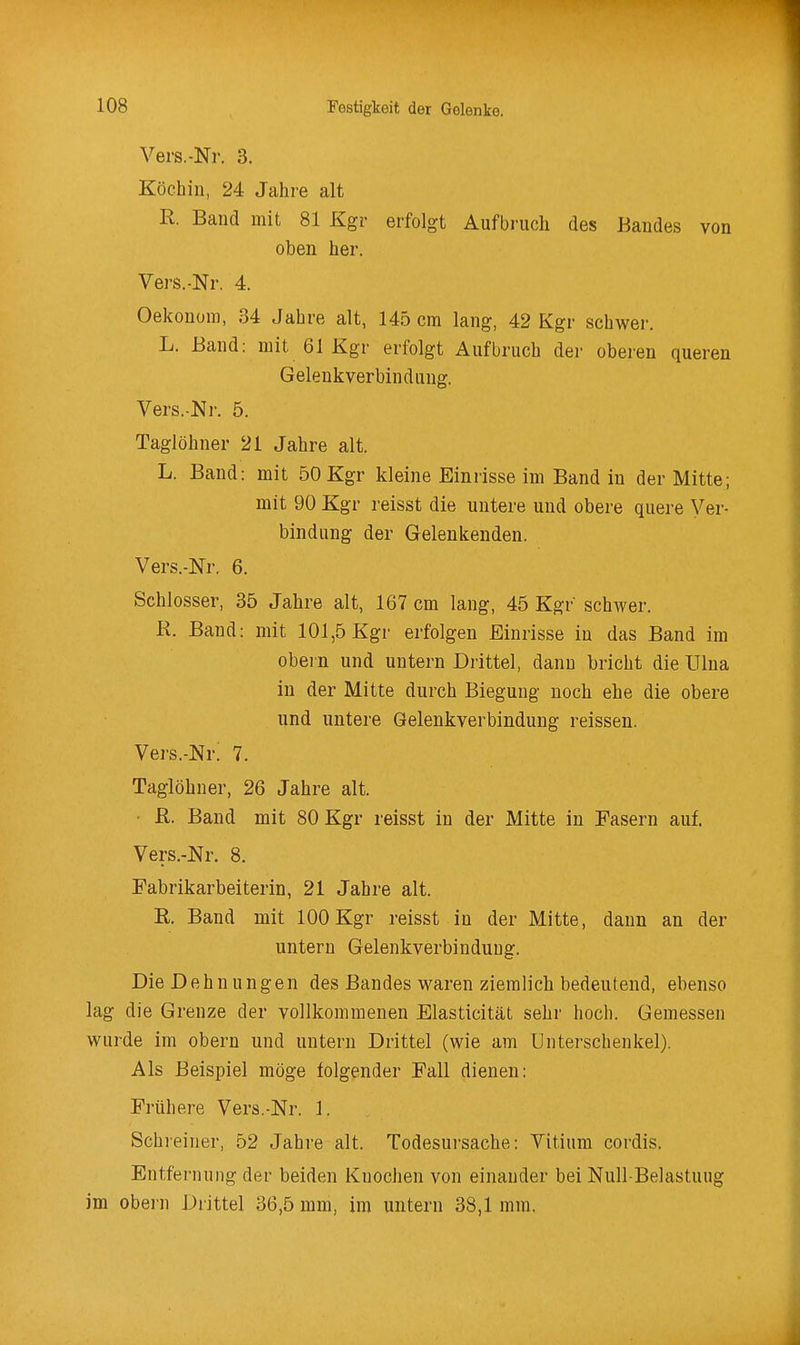 Vers.-Nr. 3. Köchin, 24 Jahre alt R. Band mit 81 Kgr erfolgt Aufbruch des Bandes von oben her. Vers.-Nr. 4. Oekonora, 34 Jahre alt, 145 cm lang, 42 Kgr schwer. L. Band: mit 61 Kgr erfolgt Aufbruch der oberen queren Gelenkverbindung. Vers.-Ni. 5. Taglöhner 21 Jahre alt. L. Band: mit 50 Kgr kleine Einrisse im Band in der Mitte; mit 90 Kgr reisst die untere und obere quere Ver- bindung der Gelenkenden. Vers.-Nr. 6. Schlosser, 35 Jahre alt, 167 cm lang, 45 Kgr schwer. R. Band: mit 101,5 Kgr erfolgen Einrisse in das Band im obei n und untern Drittel, dann bricht die Ulna in der Mitte durch Biegung noch ehe die obere und untere Gelenkverbindung reissen. Vers.-Nr! 7. Taglöhner, 26 Jahre alt. ■ R. Band mit 80 Kgr reisst in der Mitte in Fasern auf. Vers.-Nr. 8. Fabrikarbeiterin, 21 Jahre alt. R. Band mit 100 Kgr reisst in der Mitte, dann an der untern Gelenkverbindung. Die Dehnungen des Bandes waren ziemlich bedeutend, ebenso lag die Grenze der vollkommenen Elasticität sehr hoch. Gemessen wurde im obern und untern Drittel (wie am Unterschenkel). Als Beispiel möge folgender Fall dienen: Frühere Vers.-Nr. 1. Schreiner, 52 Jahre alt. Todesursache: Vitium cordis. Entfernung der beiden Knochen von einander bei Null Belastuug im obei n Drittel 36,5 mm, im untern 38,1 mm,