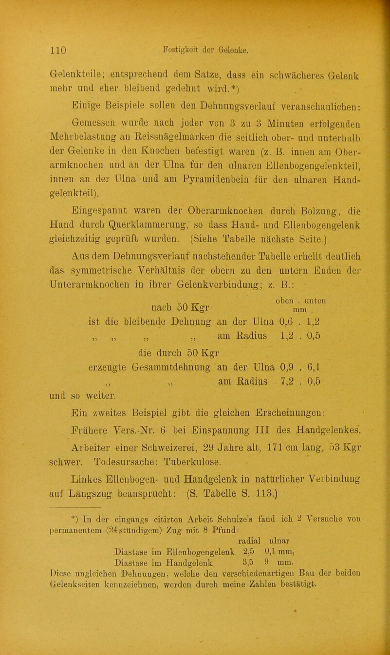 GrP.lenkteile; entsprechend dem Satz.e, dass ein .schwächeres Gelenk mehr und eher bleibend gedehnt wird.*) Einige Beispiele sollen den Dehnuugsverlauf veranschaulichen: Gemessen wurde nach jeder von 3 zu 3 Minuten erfolgenden Mehrbelastung an Reissnägelmarken die seitlich ober- und unterhalb der Gelenke in den Knochen befestigt waren (z. B. innen am Obei- armknochen und an der ülna für den ulnaren Ellenbogengelenkteil, innen an der ülna und am Pyraraidenbein für den ulnaren Hand- gelenkteil). Eingespannt waren der Oberarmknochen durch Bolzung, die Hand durch Querklammerung; so dass Hand- und Ellenbogengelenk gleichzeitig geprüft wurden. (Siehe Tabelle nächste Seite.) Aus dem Dehnungsverlauf nachstehender Tabelle erhellt deutlich das symmetrische Verhältnis der obern zu den untern Enden der Unterarraknochen in ihrer Gelenkverbindung; z. B.: , _^ _^ oben . unten nach oO Kgr mm ist die bleibende Dehnung an der Uina 0,6 . 1,2 ,, ,, ,, am Radius 1,2 . 0,5 die durch 50 Kgr erzeugte Gesammtdehnung an der Ulna 0,9 . 6,1 „ am Radius 7,2 . 0,5 und so weiter. Ein zweites Beispiel gibt die gleichen Erscheinungen: Frühere Vers.-Nr. 6 bei Einspannung III des Handgelenkes. Arbeiter einer Schweizerei, 29 Jahre alt, 171 cm lang, 53 Kgr schwer. Todesursache: Tuberkulose. Linkes Ellenbogen- uud Handgelenk in natürlicher Verbindung auf Längszug beansprucht: (S. Tabelle S. 113.) *) In der eingangs citirten Arbeit Schulze's fand ich 2 Versuche von permanentem (24stündigem) Zug mit 8 Pfund: radial ulnar Diastase im Bllenbogengelenk 2,5 0,1 mm, Diastase im Handgelenk 3,5 9 mm. Diese ungleichen Dehnungen, welche den verschiedenartigen Bau der beiden Gelenkseiten kennzeichnen, werden durch meine Zahlen bestätigt.