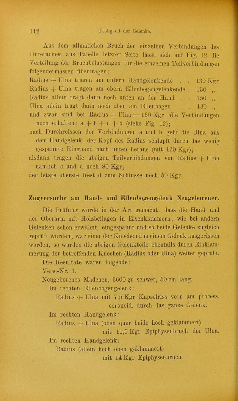 Aus dem allniälichen Bruch der einzelnen Verbindungen des Unterarmes aus Tabelle letzter Seite lässt sich auf Fig. 12 die VerteiluDg der Bruchbelastungen für die einzelnen Teilverbindungen folgendermassen übertragen: Radius -(- Ulna tragen am untern Handgelenkende . . 130 Kgr Radius -{- Ulna tragen am obern. Ellenbogengelenkende . 130 „ Radius allein trägt dann noch unten an der Hand . . 150 Ulna allein trägt dann noch oben am Ellenbogen . . 130 „ und zwar sind bei Radius -|- Ulna = 130 Kgr alle Verbindungen noch erhalten: a b -f c + d (siehe Fig. 12); nach Durchreissen der Verbinduugen a und b geht die Ulna aus dem Handgelenk, der Kopf des Radius schlüpft durch das wenig gespannte Ringbaud nach unten heraus (mit 130 Kgr); alsdann tragen die übrigen Teilverbindungen von Radius Ulna nämlich c und d noch 80 Kgr; der letzte oberste. Rest d zum Schlüsse noch 50 Kgr. Zugversuche am Hand- und Ellenbogengelenk Neugeborener. Die Prüfung wurde in der Art gemacht, dass die Hand und der Oberarm mit Holzbeilagen in Eisenklammern, wie bei andern Gelenken schon erwähnt, eingespannt und so beide Gelenke zugleich geprüft wurden; war einer der Knochen aus einem Gelenk ausgerissen worden, so wurden die übrigen Gelenkteile ebenfalls durch Eiuklam- merung der betreffenden Knochen (Radius oder Ulna) weiter geprobt. Die Resultate waren folgende: Vers.-Nr. 1. Neugeboreues Mädchen, 3600 gr schwer, 50 cm lang. Im rechten Ellenbogengelenk: Radius f Ulna mit 7,5 Kgr Kapselriss vorn am process. coronoid. durch das ganze Gelenk. Im rechten Handgelenk: Radius + Ulna (oben quer beide hoch geklammert) mit 11,5 Kgr Epiphysenbruch der Ulna. Im rechten Handgelenk: Radius (allein hoch oben geklammert) mit 14 Kgr Epiphysenbruch.