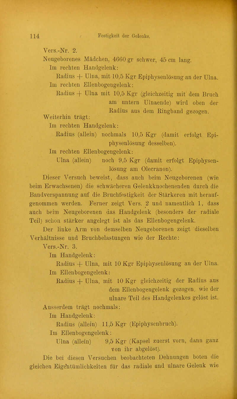 Vers.-Nr. 2. Neugeborenes Mädchen, 4660 gr schwer, 45 cm lang. Im rechten Handgelenk: Radius + Ulna, mit 10,5 Kgr Epiphysenlösung an der Ulna. Im rechten Ellenbogengelenk: Eadius -f Ulna mit 10,5 Kgr (gleichzeitig mit dem Bruch am untern Ulnaende) wird oben der Radius aus dem Ringband gezogen. Weiterhin trägt: Im rechten Handgelenk: Radius (allein) nochmals 10,5 Kgr (damit erfolgt Epi- physenlösung desselben). Im rechten Ellenbogengelenk: Ulna (allein) noch 9,5 Kgr (damit erfolgt Epiphysen- lösung am Olecranon). Dieser Versuch beweist, dass auch beim Neugeborenen (wie beim Erwachsenen) die schwächeren Gelenkknochenenden durch die Bandverspannung auf die Bruchfestigkeit der Stärkeren mit herauf- genommen werden. Ferner zeigt Vei's. 2 und namentlich 1, dass auch beim Neugeborenen das Handgelenk (besonders der radiale Teil) schon stärker angelegt ist als das Ellenbogengelenk. Der linke Arm von demselben Neugeborenen zeigt dieselben Verhältnisse und Bruchbelastungen wie der Rechte: Vers.-Nr. 3. Im Handgelenk: Radius + Ulna, mit 10 Kgr Epiphysenlösung an der Ulna. Im Elleubogengelenk: Radius + Ulna, mit 10 Kgr gleichzeitig der Radius aus dem Ellenbogengelenk gezogen, wie der ulnare Teil des Handgelenkes gelöst ist. Ausserdem trägt nochmals: Im Handgelenk: Radius (allein) 11,5 Kgr (Epiphysenbruch). Im Ellenbogengelenk: Ulna (allein) 9,5 Kgr (Kapsel zuerst vorn, dann ganz von ihr abgelöst). Die bei diesen Versuchen beobachteten Dehnungen boten die gleichen Eige'ntümlichkeiten für das radiale und ulnare Gelenk wie