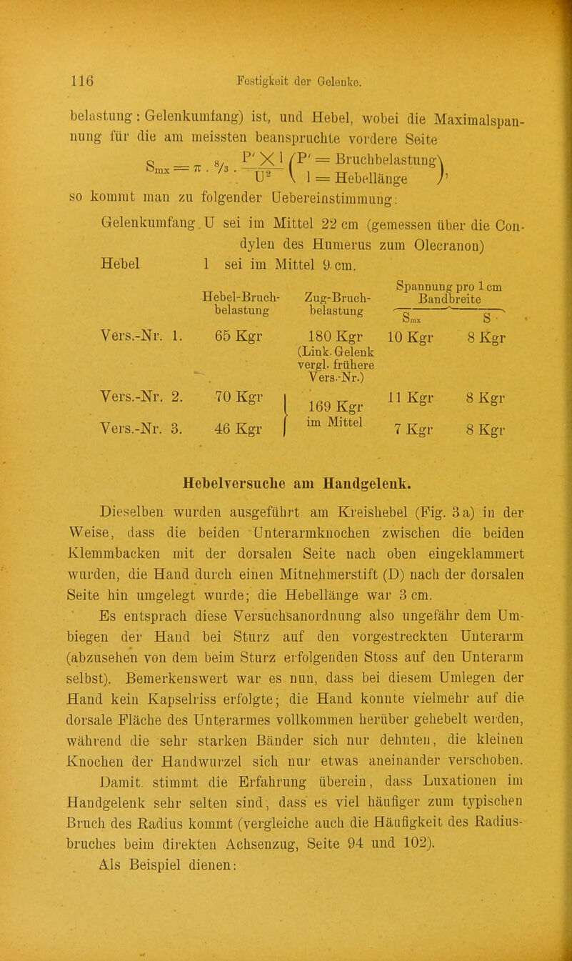 belastimg: Gelenkumfang) ist, und Hebel, wobei die Maximalspan- niing für die am meissten beanspruchte vordere Seite o _ 8/ P' X 1 /P' = Bruchbelastung\ ~ ■ • \ 1 = Hebellänge j' so kommt man zu folgender üebereinstiramuDg: Gelenkumfang ü sei im Mittel 22 cm (gemessen über die Con- dyleu des Humerus zum Olecranon) Hebel 1 sei im Mittel 9 cm. Spannung pro 1 cm Hebel-Bruch- Zug-Bruch- Bandbreite belastung belastuug -^  5—^ Vers.-Nr. 1. 65 Kgr 180 Kgr 10 Kgr 8 Kgr (Link. Gelenk vergl. frühere Vers.-Nr.) Vers.-Nr. 2. 70 Kgr i g-^^. H Kgr 8 Kgr Vers.-Nr. 3. 46 Kgr | ™ ^^'^^ 7 Kgr 8 Kgr Helbelversuche am Handgelenk. Dieselben wurden ausgeführt am Kreishebel (Fig. 3 a) in der Weise, dass die beiden Unterarmknochen zwischen die beiden Klemmbacken mit der dorsalen Seite nach oben eingeklammert wurden, die Hand durch einen Mitnehmerstift (D) nach der dorsalen Seite hin umgelegt wurde; die Hebellänge war 3 cm. Es entsprach diese Versuchsanordnung also ungefähr dem Um- biegen der Hand bei Sturz auf den vorgestreckten Unterarm (abzusehen von dem beim Sturz erfolgenden Stoss auf den Unterarm selbst). Bemerkenswert war es nun, dass bei diesem Umlegen der Hand kein Kapselriss erfolgte; die Hand konnte vielmehr auf die dorsale Mäche des Unterarmes vollkommen herüber gehebelt werden, während die sehr starken Bänder sich nur dehnten, die kleinen Knochen der Handwurzel sich nur etwas aneinander verschoben. Damit stimmt die Erfahrung überein, dass Luxationen im Handgelenk sehr selten sind, dass es viel häufiger zum typischen Bruch des Radius kommt (vergleiche auch die Häufigkeit des Radius- bruches beim direkten Achsenzug, Seite 94 und 102). Ä.ls Beispiel dienen: