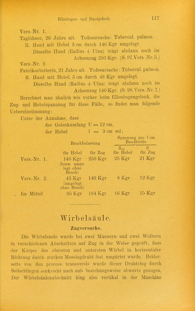 Vers.-Nr. 1. Taglöhiier, 26 Jahre alt. Todesursache: Tabei-cul. pulmon. R. Hand mit Hebel 3 cm durch 146 Kgr umgelegt. Dieselbe Hand (Radius -\- Ulna) trägt alsdann noch im Achsenzug 250 Kgr. (S. 97.Vers.-Ni'.5.) Vers.-Nr. 2. Fabrikarbeiterin, 21 Jahre alt. Todesuisache: Tubercul. pulraon. R. Hand mit Hebel 3 cm durch 48 Kgr umgelegt. Dieselbe Hand (Radius + Ulna) trägt alsdann noch im Aclisenzug 140Kgr. (S. 98.Vers.-Nr.7.) Berechnet man ähnlich wie vorher beim Ellenbogengelenk, die Zug- und Hebelspanuung für diese Fälle, so findet man folgende Uebereinstimmung: Unter der Annahme, dass der Gelenkumfang U = 12 cm, der Hebel I = 3 cm sei: Bruchbelastung Spannung pro 1 cm Bandbreite Vers.-Nr. 1. Vers.-Nr. 2. Im Mittel für Hebel 146 Kgr (bezw. umge- legt ohne Brueb) . 43 Kgr (umgelegt ohne Bruch) 95 Kgr für Zug 250 Kgr Smx für Hebel 25 Kgr 140 Kgr 8 Kgr 184 Kgr 16 Kgr S für Zug 21 Kgr 12 Kgr 15 Kgr Wirbelsäule. Zugversuche. Die Wirbelsäule wurde bei zwei Männern und zwei Weibern in verschiedenen Abschnitten auf Zug in der Weise geprüft, dass der Körper des obei'sten und untersten Wirbel in horizontaler Richtung dui'ch starken Messingdraht fest umgürtet wurde. Beider- seits von den process. transversis wurde dieser Drahtring durch Seilschlingen senkrecht nach auf- beziehungsweise abwärts gezogen, Der Wirbelsäulenabschnitt hing also vertikal in der Maschine
