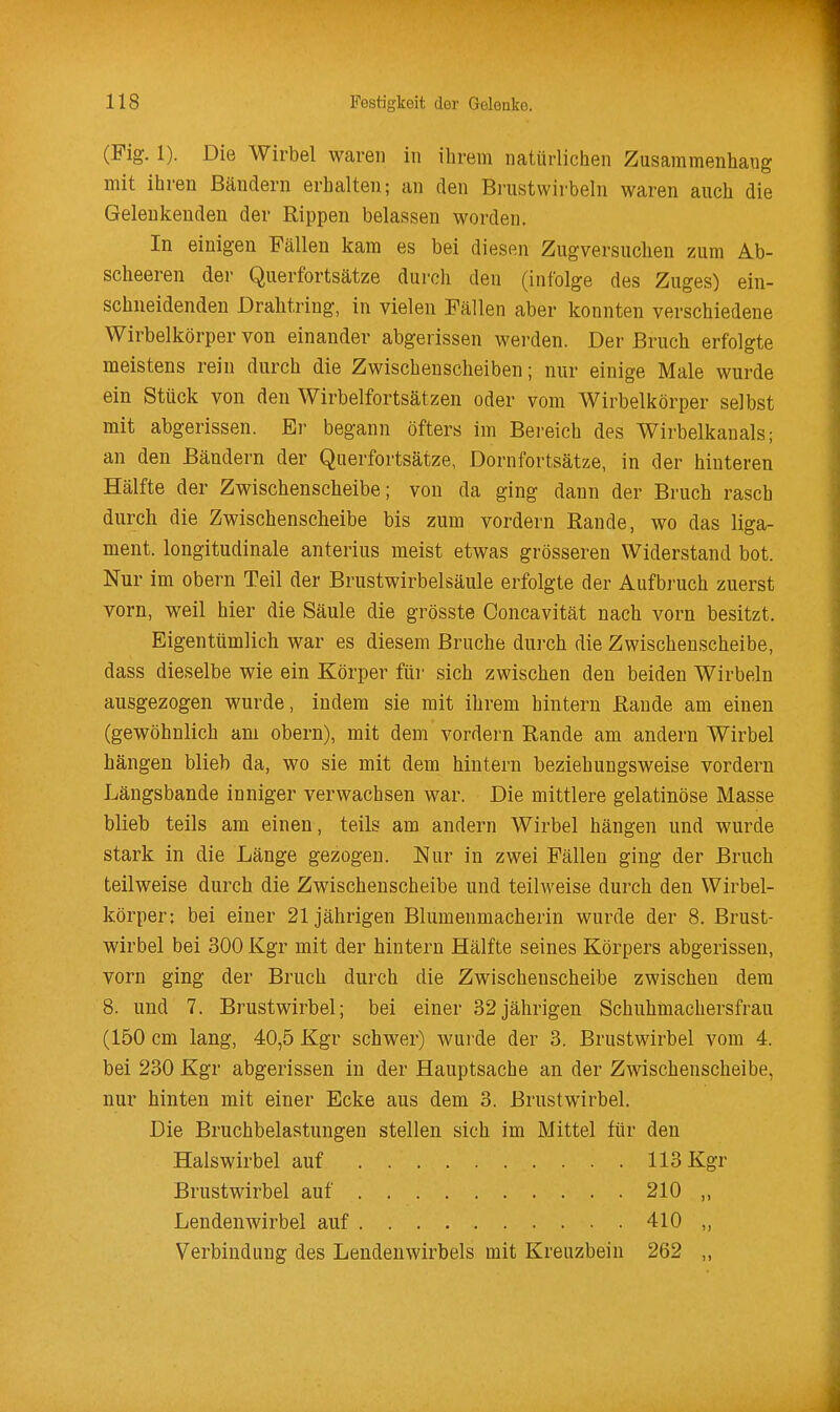 (Fig. 1). Die Wirbel waren in ihrem natürlichen Zusammenhang mit ihren Bändern erhalten; an den Bi-ustwirbeln waren auch die Geleukenden der Rippen belassen worden. In einigen Fällen kam es bei diesen Zugversuchen zum Ab- scheeren der Querfortsätze durch den (infolge des Zuges) ein- schneidenden Drahtring, in vielen Fällen aber konnten verschiedene Wirbelkörper von einander abgerissen werden. Der Bruch erfolgte meistens rein durch die Zwischeuscheiben; nur einige Male wurde ein Stück von den Wirbelfortsätzen oder vom Wirbelkörper selbst mit abgerissen. Er begann öfters im Bereich des Wirbelkanals; an den Bändern der Querfortsätze, Dornfortsätze, in der hinteren Hälfte der Zwischenscheibe; von da ging dann der Bruch rasch durch die Zwischenscheibe bis zum vordem Rande, wo das liga- ment. longitudinale anterius meist etwas grösseren Widerstand bot. Nur im obern Teil der Brustwirbelsäule erfolgte der Aufbruch zuerst vorn, weil hier die Säule die grösste Concavität nach vorn besitzt. Eigentümlich war es diesem Bruche durch die Zwischenscheibe, dass dieselbe wie ein Körper für sich zwischen den beiden Wirbeln ausgezogen wurde, indem sie mit ihrem hintern Rande am einen (gewöhnlich am obern), mit dem vordem Rande am andern Wirbel hängen blieb da, wo sie mit dem hintern beziehungsweise vordem Längsbande inniger verwachsen war. Die mittlere gelatinöse Masse blieb teils am einen, teils am andern Wirbel hängen und wurde stark in die Länge gezogen. Nur in zwei Fällen ging der Bruch teilweise durch die Zwischenscheibe und teilweise durch den Wirbel- körper: bei einer 21jährigen Blumenmacherin wurde der 8. Brust- wirbel bei 300 Kgr mit der hintern Hälfte seines Körpers abgerissen, vorn ging der Bruch durch die Zwischenscheibe zwischen dem 8. und 7. Brustwirbel; bei einer 32jährigen Schuhmachersfrau (150 cm lang, 40,5 Kgr schwer) wurde der 3. Brustwirbel vom 4. bei 230 Kgr abgerissen in der Hauptsache an der Zwischenscheibe, nur hinten mit einer Ecke aus dem 3. Brustwirbel. Die Bruchbelastungen stellen sich im Mittel für den Halswirbel auf 113 Kgr Brustwirbel auf 210 ,, Lendenwirbel auf 410 ,, Verbindung des Lendenwirbels mit Kreuzbein 262 „