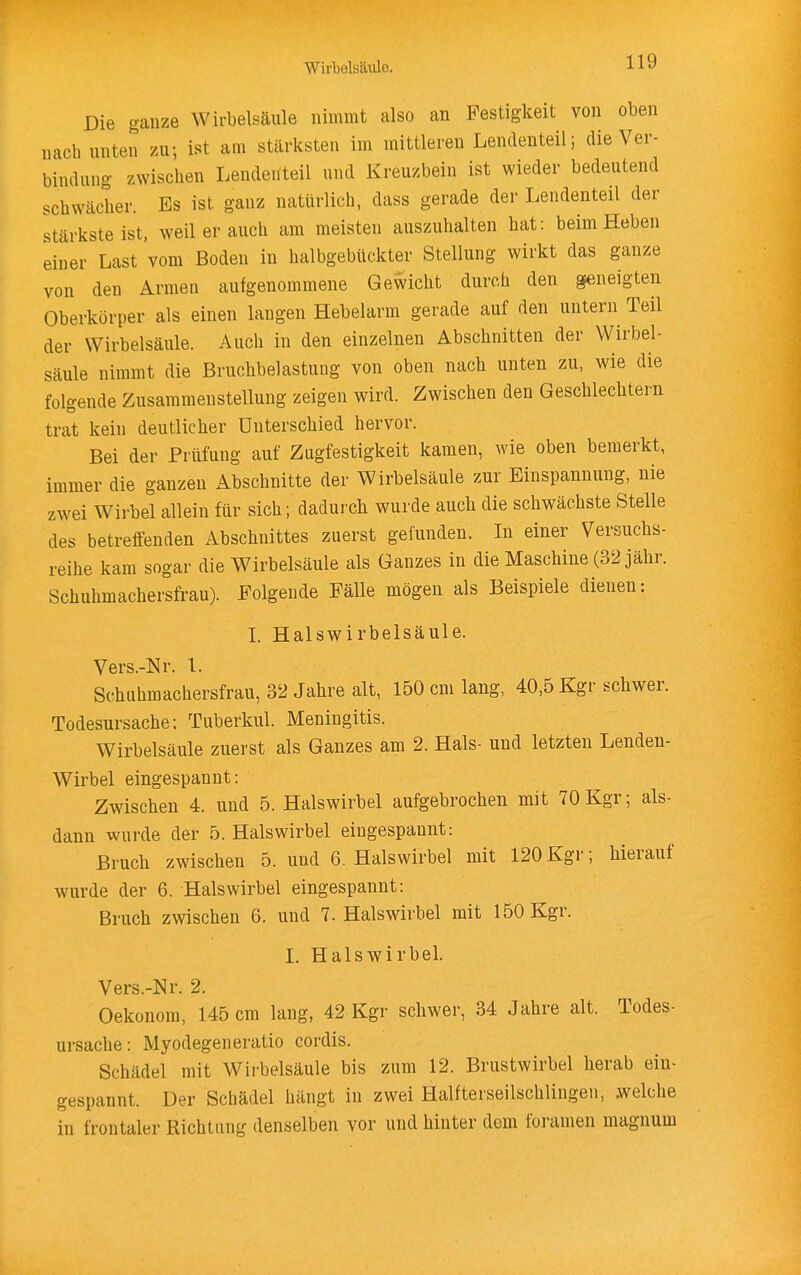 Die ganze Wirbelsäule nimmt also an Festigkeit von oben uacb unten zu; ist am stärksten im mittleren Lendenteil; die Ver- bindung zwischen Lendeuteil und Kreuzbein ist wieder bedeutend schwächer. Es ist ganz natürlich, dass gerade der Lendenteil der stärkste ist, weilerauch am meisten auszuhalten hat: beim Heben einer Last vom Boden in halbgebückter Stellung wirkt das ganze von den Armen aufgenommene Gewicht durch den geneigten Oberkörper als einen langen Hebelarm gerade auf den untern Teil der Wirbelsäule. Auch in den einzelnen Abschnitten der Wirbel- säule nimmt die Bruchbelastung von oben nach unten zu, wie die folgende Zusammenstellung zeigen wird. Zwischen den Geschlechtern trat kein deutlicher Unterschied hervor. Bei der Prüfung auf Zugfestigkeit kamen, wie oben bemerkt, immer die ganzen Abschnitte der Wirbelsäule zur Einspannung, nie zwei Wirbel allein für sich; dadurch wurde auch die schwächste Stelle des betreffenden Abschnittes zuerst gefunden. In einer Versuchs- reihe kam sogar die Wirbelsäule als Ganzes in die Maschine (32 jähr. Schuhmachersfrau). Folgende Fälle mögen als Beispiele dienen: I. Halswirbeisäule. Vers.-Nr. 1. Schuhmachersfrau, 32 Jahre alt, 150 cm lang, 40,5 Kgr schwer. Todesursache: Tuberkul. Meningitis. Wirbelsäule zuerst als Ganzes am 2. Hals- und letzten Lenden- Wirbel eingespannt: Zwischen 4. und 5. Halswirbel aufgebrochen mit 70Kgr; als- dann wurde der 5. Halswirbel eingespannt: Bruch zwischen 5. und 6. Halswirbel mit 120Kgr; hierauf wurde der 6. Halswirbel eingespannt: Bruch zwischen 6. und 7. Halswirbel mit 150 Kgr. I. Halswirbel. Vers.-Nr. 2. Oekonom, 145 cm lang, 42 Kgr schwer, 34 Jahre alt. Todes- ursache: Myodegeneratio cordis. Schädel mit Wirbelsäule bis zum 12. Brustwirbel herab ein- gespannt. Der Schädel hängt in zwei Halfterseilschliugen, .welche in frontaler Richtung denselben vor und hinter dorn foramen magnum