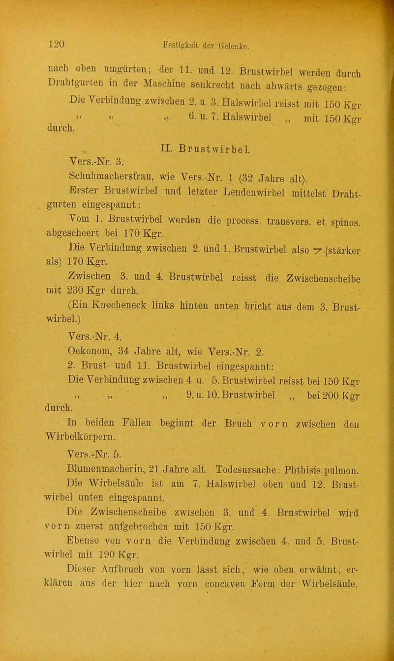 nach oben umgürten; der 11. und 12. Brustwirbel werden durch Drahtgurten in der Maschine senkrecht nach abwärts gezogen: Die Verbindung zwischen 2. u. 3. Halswirbel reisst mit 150 Kgr  .) ö. u. 7. Halswirbel ,, mit 150 Kgr durch. II. Brustwirbel. Vers.-Nr. 3. Schuhmachersfrau, wie Vers.-Nr. 1 (32 Jahre alt). Erster Brustwirbel und letzter Lendenwirbel mittelst Draht- gurten eingespannt: Vom 1. Brustwirbel werden die process. transvers. et spinos. abgescheert bei 170 Kgr. Die Verbindung zwischen 2. und I.Brustwirbel also -y (stärker als) 170 Kgr. Zwischen 3. und 4. Brustwirbel reisst die Zwischenscheibe mit 230 Kgr durch. (Ein Knocheneck links hinten unten bricht aus dem 3. Brust- wirbel.) Vers.-Nr. 4. Oekonom, 34 Jahre alt, wie Vers.-Nr. 2. 2. Brust- und 11. Brustwirbel eingespannt: Die Verbindung zwischen 4. u. 5. Brustwirbel reisst bei 150 Kgr „ „ 9. u. 10. Brustwirbel „ bei 200 Kgr durch. In beiden Fällen beginnt der Bruch vorn zwischen den Wirbelkörpern. Vers.-Nr. 5. Blumenmacherin, 21 Jahre alt. Todesursache: Phthisis pulmon. Die Wirbelsäule ist am 7. Halswirbel oben und 12. Brust- wirbel unten eingespannt. Die Zwischenscheibe zwischen 3. und 4. Brustwirbel wird vorn zuerst aufgebrochen mit 150 Kgr. Ebenso von vorn die Verbindung zwischen 4. und 5. Brust- wirbel mit 190 Kgr. Dieser Aufbruch von vorn lässt sich, wie oben erwähnt, er- klären aus der hier nach vorn concaven Form der Wirbelsäule,