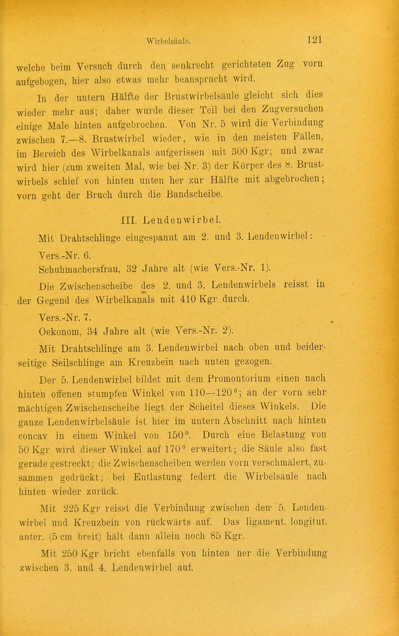 welche beim Versuch durch den senkrecht gerichteten Zug vorn aufgebogen, hier also etwas mehr beansprucht wird. In der untern Hälfte der Brustwirbelsäule gleicht sich dies wieder mehr aus; daher wurde dieser Teil bei den Zugversuchen einige Male hinten aufgebrochen. Von Nr. 5 wird die Verbindung zwischen 7.-8. Brustwirbel wieder, wie in den meisten Fällen, im Bereich des Wirbelkanals aufgerissen mit 300 Kgr; und zwar wird hier (zum zweiten Mal, wie bei Nr. 3) der Körper des «. Brust- wirbels schief von hinten unten her zur Hälfte mit abgebrochen; vorn geht der Bruch durch die Bandscheibe. III. Lendenwirbel. Mit Drahtschlinge eingespannt am 2. und 3. Lendenwirbel: Yers.-Nr. 6. Schuhmachersfrau, 32 Jahre alt (wie Vers.-Nr. 1). Die Zwischen Scheibe des 2. und 3. Lendenwirbels reisst in der Gegend des Wirbelkanals mit 410 Kgr durch. Vers.-Nr. 7. Oekonom, 34 Jahre alt (wie Vers.-Nr. 2). Mit Drahtschlinge am 3. Lendenwirbel nach oben und beider- seitige Seilschlinge am Kreuzbein nach unten gezogen. Der 5. Lendenwirbel bildet mit dem Promontoiium einen nach hinten offenen stumpfen Winkel von 110—120% an der vorn sehr mächtigen Zwischenscheibe liegt der Scheitel dieses Winkels. Die ganze Lendenwirbelsäule ist hier im untern Abschnitt nach hinten concav in einem Winkel von 150°. Durch eine Belastung von 50 Kgr wird dieser Winkel auf 170° erweitert; die Säule also fast gerade gestreckt; die Zwischenscheiben werden vorn verschmälert, zu- sammen gedrückt; bei Entlastung federt die Wirbelsäule nach hinten wieder zurück. Mit 225 Kgr reisst die Verbindung zwischen dem'5. Lenden- wirbel und Kreuzbein von rückwärts auf. Das ligament. longitut. anter. (5 cm breit) hält dann allein noch 85 Kgr. Mit 250 Kgr bricht ebenfalls von hinten ner die Verbindung zwischen 3. und 4. Lendenwii'bel auf.