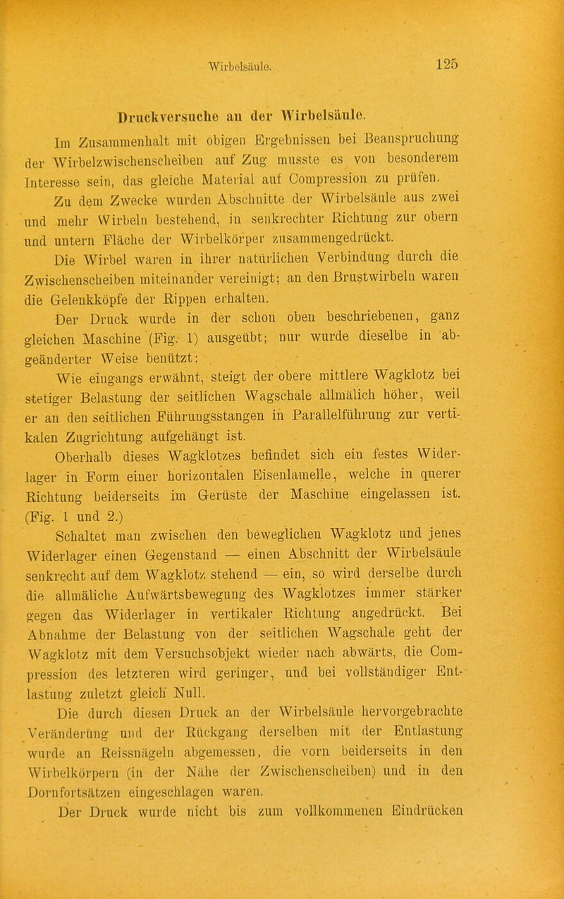 Druckversuche an tler Wirbelsäule. Im Zusammenhalt mit obigen Ergebnissen bei Beanspruchung der Wirbelzwischenscheibeu auf Zug musste es von besonderem Interesse sein, das gleiche Material auf Compression zu prüfen. Zu dem Zwecke wurden Abschnitte der Wirbelsäule aus zwei und mehr Wirbeln bestehend, in senkrechter Richtung zur obern und untern Fläche der Wirbelkörper zusammengedrückt. Die Wirbel waren in ihrer natürlichen Verbindung durch die Zwischenscheiben miteinander vereinigt; an den Brustwirbeln waren die Gelenkköpfe der Rippen erhalten. Der Druck wurde in der schon oben beschriebenen, ganz gleichen Maschine (Fig. 1) ausgeübt; nur wurde dieselbe in ab- geänderter Weise benützt: . Wie eingangs erwähnt, steigt der obere mittlere Wagklotz bei stetiger Belastung der seitlichen Wagschale allmälich höher, weil er an den seitlichen Führuugsstangen in Parallelführung zur verti- kalen Zugrichtung aufgehängt ist. Oberhalb dieses Wagklotzes befindet sich ein festes Wider- lager in Form einer horizontalen Eisenlamelle, welche in querer Richtung beiderseits im Gerüste der Maschine eingelassen ist. (Fig. l und 2.) Schaltet man zwischen den beweglichen Wagklotz und jenes Widerlager einen Gegenstand — einen Abschnitt der Wirbelsäule senkrecht auf dem Wagklotz stehend — ein, so wird derselbe durch die allmäliche Aufwärtsbewegung des Wagklotzes immer stärker gegen das Widerlager in vertikaler Richtung angedrückt. Bei Abnahme der Belastung von der seitlichen Wagschale geht der Wagklotz mit dem Versuchsobjekt wieder nach abwärts, die Com- pression des letzteren wird geringer, und bei vollständiger Ent- lastung zuletzt gleich Null. Die durch diesen Druck an der Wirbelsäule hervorgebrachte Veränderung und der Rückgang derselben mit der Entlastung wurde an Reissnägeln abgemessen, die vorn beiderseits in den Wirbelkorpern (in der Nähe der Zwischenscheiben) und in den Dornfortsätzen eingeschlagen waren. Ijier Druck wurde nicht bis zum vollkommenen Eindrücken