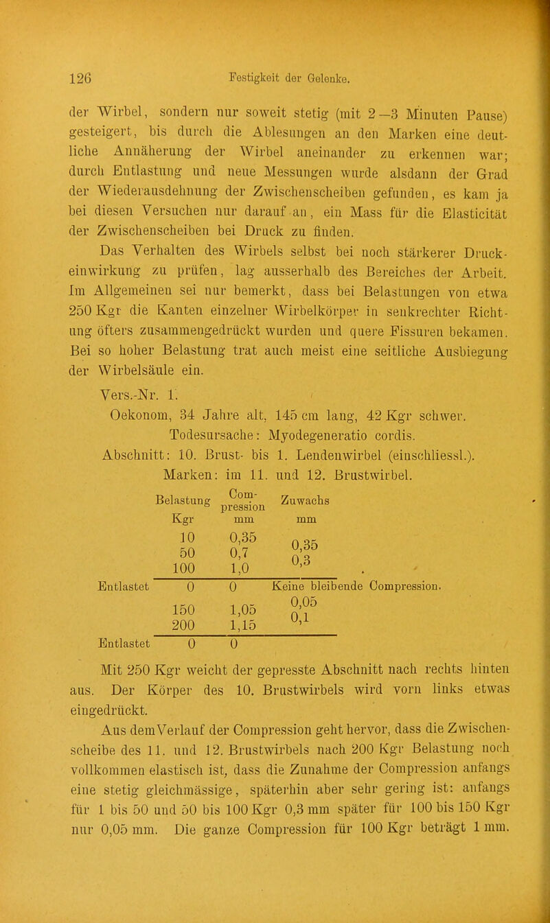 der Wirbel, sondern nur soweit stetig (mit 2-3 Minuten Pause) gesteigert, bis durch die Ablesungen an den Marken eine deut- liche Annäherung der Wirbel aneinander zu erkennen war; durch Entlastung und neue Messungen wurde alsdann der Grad der Wiederausdehnung der Zwischenscheibeu gefunden, es kam ja bei diesen Versuchen nur darauf an, ein Mass für die Elasticität der Zwischenscheiben bei Druck zu finden. Das Verhalten des Wirbels selbst bei noch stärkerer Druck- einwirkung zu prüfen, lag ausserhalb des Bereiches der Arbeit. Im Allgemeinen sei nur bemerkt, dass bei Belastungen von etwa 250 Kgr die Kanten einzelner Wirbelkörper in senkrechter Richt- ung öfters zusammengedrückt wurden und quere Fissuren bekamen. Bei so hoher Belastung trat auch meist eine seitliche Ausbiegung der Wirbelsäule ein. Vers.-Nr. 1. Oekonom, 34 Jahre alt, 145 cm lang, 42 Kgr schwer. Todesursache: Myodegeneratio cordis. Abschnitt: 10. Brust- bis 1. Lendenwirbel (einschliessl.). Marken: im 11. und 12. Brustwirbel. Com- Belastung Kgr 10 50 100 pressioa mm 0,35 0,7 1,0 Zuwachs mm 0,35 0,3 Entlastet 0 150 200 0 1,05 1,15 Keine bleibende Compression. 0,05 0,1 Entlastet 0 0 Mit 250 Kgr weicht der gepresste Abschnitt nach rechts hinten aus. Der Körper des 10. Brustwirbels wird vorn links etwas eingedrückt. Aus dem Verlauf der Compression geht hervor, dass die Zwischen- scheibe des 11. und 12. Brustwirbels nach 200 Kgr Belastung nofih vollkommen elastisch ist, dass die Zunahme der Compression anfangs eine stetig gleichmässige, späterhin aber sehr gering ist: anfangs für 1 bis 50 und 50 bis 100 Kgr 0,3 mm später für 100 bis 150 Kgr nur 0,05 mm. Die ganze Compression für 100 Kgr beträgt 1 mm.