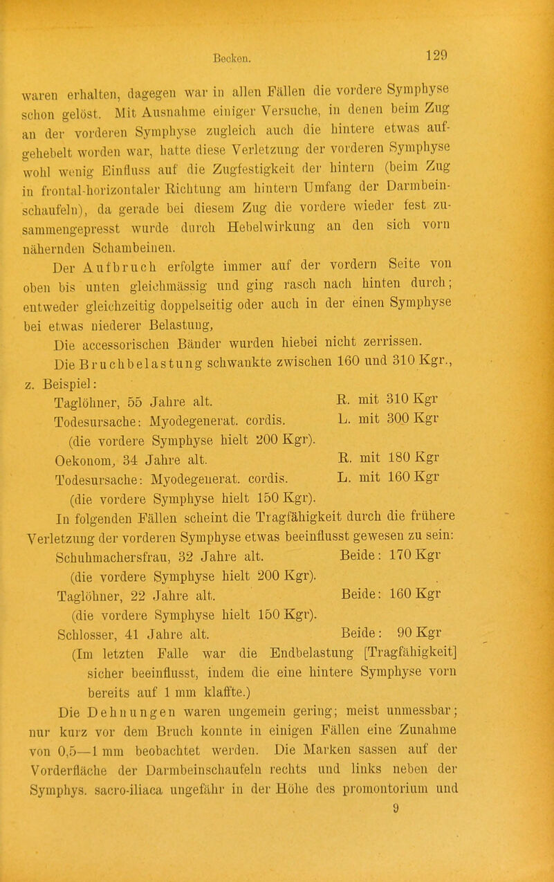 waren erhalten, dagegen war in allen Fällen die vordere Symphyse schon gelöst. Mit Ausnahme einiger Versuche, in denen beim Zug an der vorderen Symphyse zugleich auch die hintere etwas auf- gehebelt worden war, hatte diese Verletzung der vorderen Symphyse wohl wenig Einfluss auf die Zugfestigkeit der hintern (beim Zug in frontal-horizontaler Richtung am hintern Umfang der Darmbein- schaufeln), da gerade bei diesem Zug die vordere wieder fest zu- sammengepresst wurde durch Hebel Wirkung an den sich vorn nähernden Schambeinen. Der Aufbruch erfolgte immer auf der vordem Seite von oben bis unten gleiohmässig und ging rasch nach hinten durch; entweder gleichzeitig doppelseitig oder auch in der einen Symphyse bei etwas niederer Belastung, Die accessorischen Bänder wurden hiebei nicht zerrissen. Die Bruchbelastung schwankte zwischen 160 und 310 Kgr., z. Beispiel: Taglöhner, 55 Jahre alt. K mit 310 Kgr Todesursache: Myodegenerat. cordis. L. mit 300 Kgr (die vordere Symphyse hielt 200 Kgr). Oekonom, 34 Jahre alt. R. mit 180 Kgr Todesursache: Myodegenerat. cordis. L. mit 160Kgr (die vordere Symphyse hielt 150 Kgr). In folgenden Fällen scheint die Tragfähigkeit durch die frühere Verletzung der vorderen Symphyse etwas beeinflusst gewesen zu sein: Schuhmachersfrau, 32 Jahre alt. Beide: 170Kgr (die vordere Symphyse hielt 200 Kgr). Taglöhner, 22 Jahre alt. Beide: 160 Kgr (die vordere Symphyse hielt 150 Kgr). Schlosser, 41 Jahre alt. Beide: 90 Kgr (Im letzten Falle war die Endbelastung [Tragfähigkeit] sicher beeinflusst, indem die eine hintere Symphyse vorn bereits auf 1 mm klaffte.) Die Dehnungen waren ungemein gering; meist unmessbar; nur kurz vor dem Bruch konnte in einigen Fällen eine Zunahme von 0,5—1 mm beobachtet werden. Die Marken sassen auf der Vorderfläche der Darmbeinschaufeln rechts und links neben der Symphys. sacro-iliaca ungefähr in der Höhe des Promontorium und 9