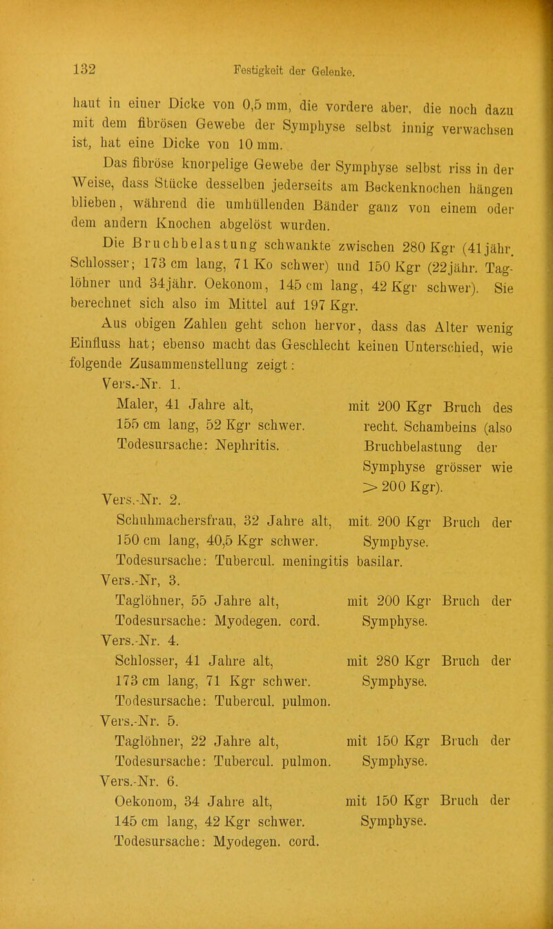 1 i 132 Festigkeit der Gelenke. haut in einer Dicke von 0,5 mm, die vordere aber, die noch dazu mit dem fibrösen Gewebe der Symphyse selbst innig verwachsen ist, hat eine Dicke von 10 mm. Das fibröse knorpelige Gewebe der Symphyse selbst riss in der Weise, dass Stücke desselben jederseits am Beckenknochen hängen blieben, während die umhüllenden Bänder ganz von einem oder dem andern Knochen abgelöst wurden. Die Bruchbelastung schwankte zwischen 280 Kgr (41 jähr Schlosser; 173 cm lang, 71 Ko schwer) und 150 Kgr (22jähr. Tag- löhner und 34jähr. Oekonom, 145 cm lang, 42 Kgr schwer). Sie berechnet sich also im Mittel aut 197 Kgr. Aus obigen Zahlen geht schon hervor, dass das Alter wenig Einfluss hat; ebenso macht das Geschlecht keinen Unterschied, wie folgende Zusammenstellung zeigt: Vers.-Nr. 1. Maler, 41 Jahre alt, 155 cm lang, 52 Kgr schwer. Todesursache: Nephritis. . Vers.-Nr. 2. Schuhmachersfrau, 32 Jahre alt, 3 50 cm lang, 40,5 Kgr schwer. Todesursache: Tubercul. meningitis basilar. Vers.-Nr, 3. Taglöhner, 55 Jahre alt, Todesursache: Myodegen. cord. Vers.-Nr. 4. Schlosser, 41 Jahre alt, 173 cm lang, 71 Kgr schwer. Todesursache: Tubercul. pulmon Vers.-Nr. 5. Taglöhner, 22 Jahre alt, Todesursache: Tubercul. pulmon Vers.-Nr. 6. Oekonom, 34 Jahre alt, 145 cm lang, 42 Kgr schwer. Todesursache: Myodegen. cord. mit 200 Kgr Bruch des recht. Schambeins (also Bruchbelastung der Symphyse grösser wie > 200 Kgr). mit. 200 Kgr Bruch der Symphyse. mit 200 Kgr Bruch der Symphyse. mit 280 Kgr Bruch der Symphyse. mit 150 Kgr Bruch der Symphyse. mit 150 Kgr Bruch der Symphyse.