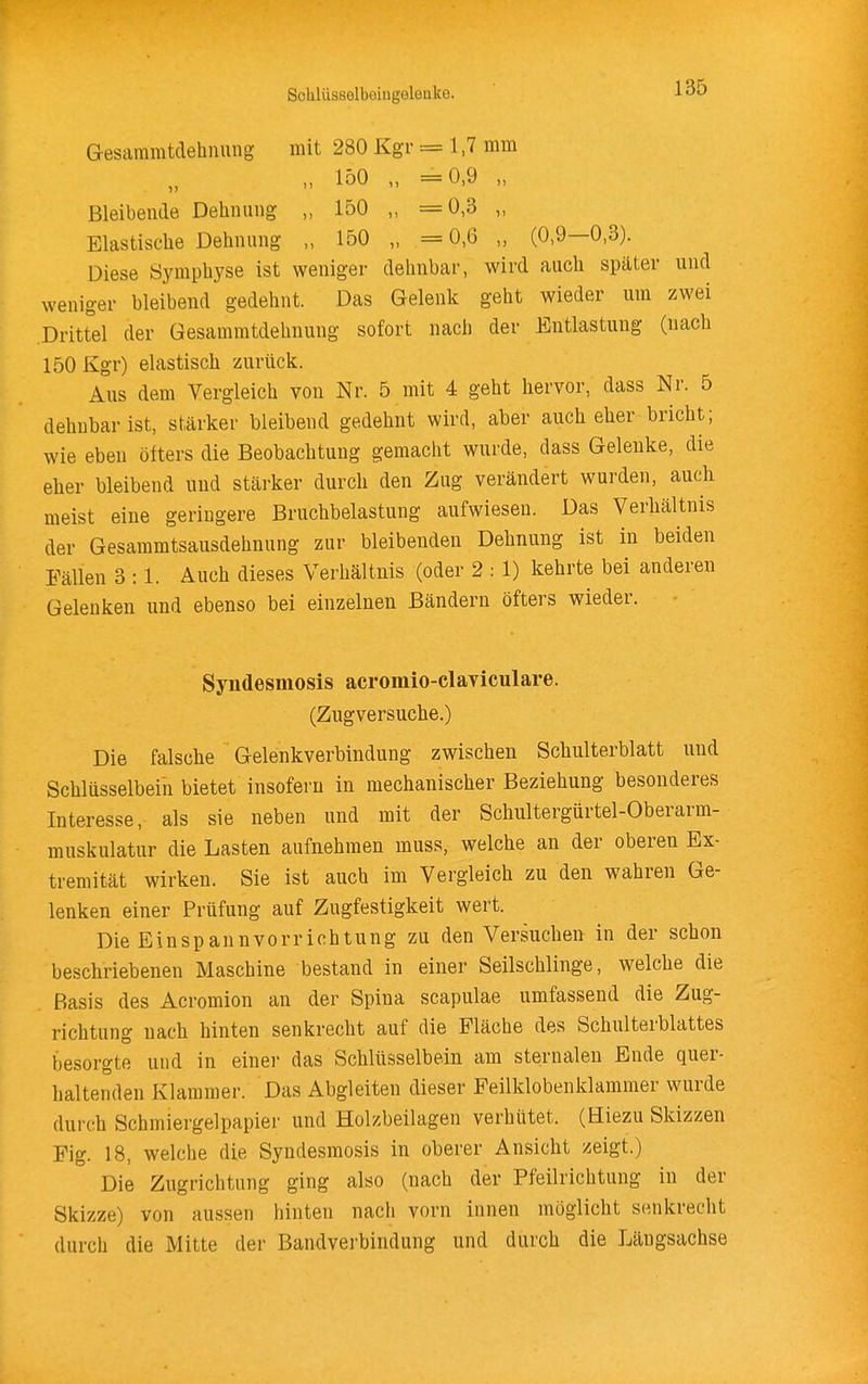 Gesaramtdehiiuiig mit 280 Kgr = 1,7 mm „ 150 „ =0,9 „ Bleibende Dehnung 150 „ =0,3 „ Elastische Dehnung „ 150 „ =0,6 „ (0,9—0,3). Diese Symphyse ist weniger dehnbar, wird auch später und weniger bleibend gedehnt. Das Gelenk geht wieder um zwei Drittel der Gesammtdehnung sofort nach der Entlastung (nach 150 Kgr) elastisch zurück. Aus dem Vergleich von Nr. 5 mit 4 geht hervor, dass Nr. 5 dehnbar ist, stärker bleibend gedehnt wird, aber auch eher bricht; wie eben öfters die Beobachtung gemacht wurde, dass Gelenke, die eher bleibend und stärker durch den Zug verändert wurden, auck meist eine geringere Bruchbelastung aufwiesen. Das Verhältnis der Gesammtsausdehnung zur bleibenden Dehnung ist in beiden Fällen 3 :1. Auch dieses Verhältnis (oder 2 : 1) kehrte bei anderen Gelenken und ebenso bei einzelnen Bändern öfters wieder. Syndesmosis acromio-claviculare. (Zugversuche.) Die falsche Gelenkverbindung zwischen Schulterblatt und Schlüsselbein bietet insofern in mechanischer Beziehung besonderes Interesse, als sie neben und mit der Schultergürtel-Oberarm- muskulatur die Lasten aufnehmen muss, welche an der oberen Ex- tremität wirken. Sie ist auch im Vergleich zu den wahren Ge- lenken einer Prüfung auf Zugfestigkeit wert. Die Einspannvorrichtung zu den Versuchen in der schon beschriebenen Maschine bestand in einer Seilschlinge, welche die Basis des Acromion an der Spina scapulae umfassend die Zug- richtung nach hinten senkrecht auf die Fläche des Schulterblattes besorgte uud in einer das Schlüsselbein am sternaleu Ende quer- haltenden Klammer. Das Abgleiten dieser Feilklobenklammer wurde durch Schmiergelpapier und Holzbeilagen verhütet. (Hiezu Skizzen Fig. 18, welche die Syndesmosis in oberer Ansicht zeigt.) Die Zugrichtung ging also (nach der Pfeilrichtung in der Skizze) von aussen liinten nach vorn innen möglicht senkrecht durch die Mitte der Bandverbindung und durch die Längsachse