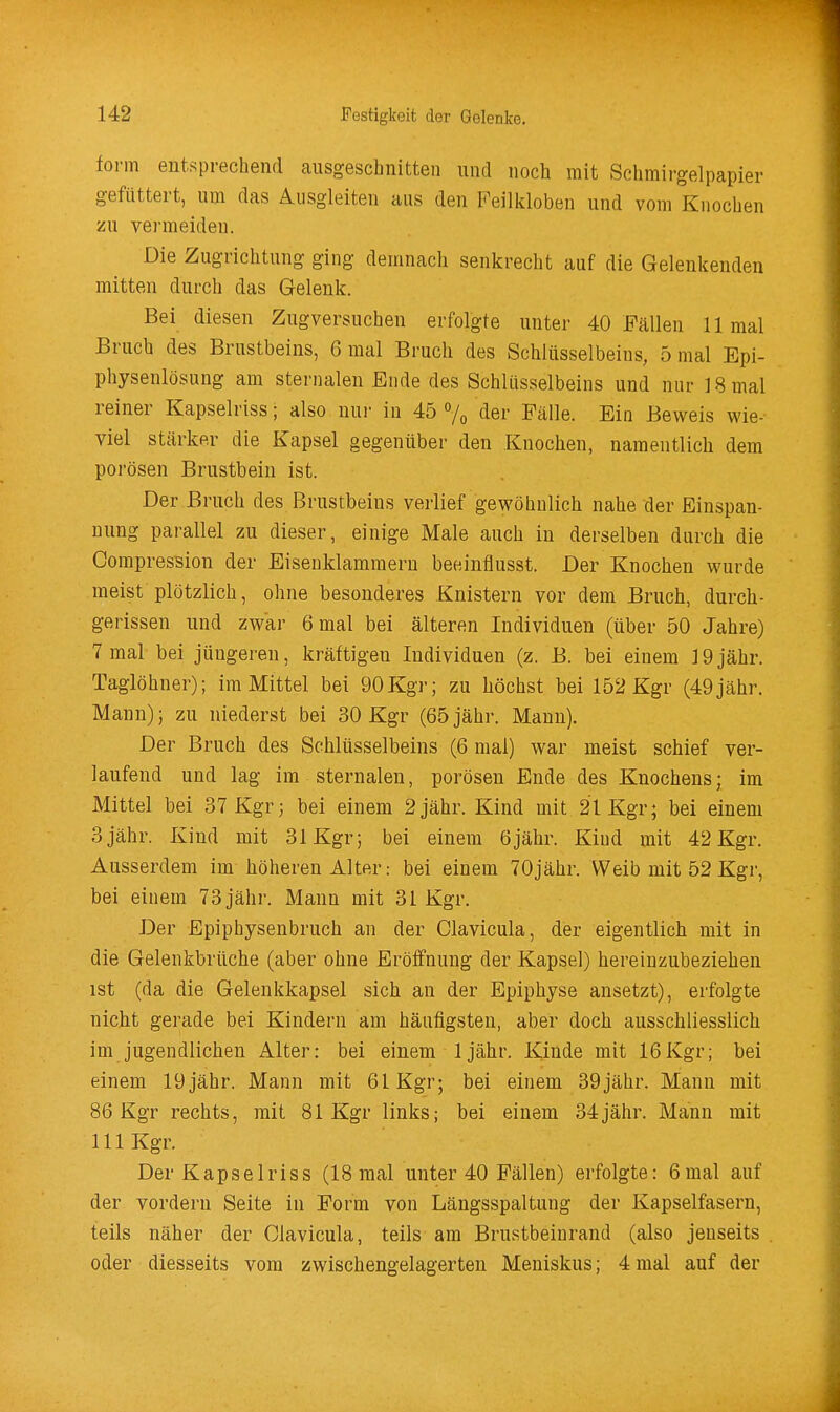 form entsprechend causgeschnitten und noch mit Schmirgelpapier gefüttert, um das Ausgleiten aus den Feilkloben und vom Knochen zu vermeiden. Die Zugrichtung ging demnach senkrecht auf die Gelenkenden mitten durch das Gelenk. Bei diesen Zugversuchen erfolgte unter 40 Fällen 11 mal Bruch des Brustbeins, 6 mal Bruch des Schlüsselbeins, 5 mal Epi- physenlösung am sternalen Ende des Schlüsselbeins und nur 18 mal reiner Kapselriss; also nui- in 45 % der Fälle. Ein Beweis wie- viel stärker die Kapsel gegenüber den Knochen, namentlich dem porösen Brustbein ist. Der Bruch des Brustbeins verlief gewöhnlich nahe der Einspan- uung parallel zu dieser, einige Male auch in derselben durch die Compression der Eisenklammern beeinflusst. Der Knochen wurde meist plötzlich, ohne besonderes Knistern vor dem Bruch, durch- gerissen und zwar 6 mal bei älteren Individuen (über 50 Jahre) 7 mal bei jüngeren, kräftigen Individuen (z. B. bei einem 19jähr. Taglöhner); im Mittel bei 90Kgr; zu höchst bei 152 Kgr (49jähr. Mann); zu niederst bei 30 Kgr (65 jähr. Mann). Der Bruch des Schlüsselbeins (6 mal) war meist schief ver- laufend und lag im sternalen, porösen Ende des Knochens; im Mittel bei 37 Kgr; bei einem 2jähr. Kind mit 21 Kgr; bei einem 3 jähr. Kind mit 31 Kgr; bei einem 6jähr. Kind mit 42 Kgr. Ausserdem im höheren Alter: bei einem 70jähr. Weib mit 52 Kgr, bei einem 73 jähr. Mann mit 31 Kgr. Der Epiphysenbruch an der Clavicula, der eigentlich mit in die Gelenkbrüche (aber ohne Eröffnung der Kapsel) hereinzubeziehen ist (da die Gelenkkapsel sich an der Epiphyse ansetzt), erfolgte nicht gerade bei Kindern am häufigsten, aber doch ausschliesslich im jugendlichen Alter: bei einem Ijähr. Kinde mit 16Kgr; bei einem 19jähr. Mann mit 61 Kgr; bei einem 39jähr. Mann mit 86 Kgr rechts, mit 81 Kgr links; bei einem 34jähr. Mann mit III Kgr. Der Kapselriss (18 mal unter 40 Fällen) erfolgte: 6mal auf der vordem Seite in Form von Längsspaltung der Kapselfasern, teils näher der Olavicula, teils am Brustbeinrand (also jenseits oder diesseits vom zwischengelagerten Meniskus; 4 mal auf der