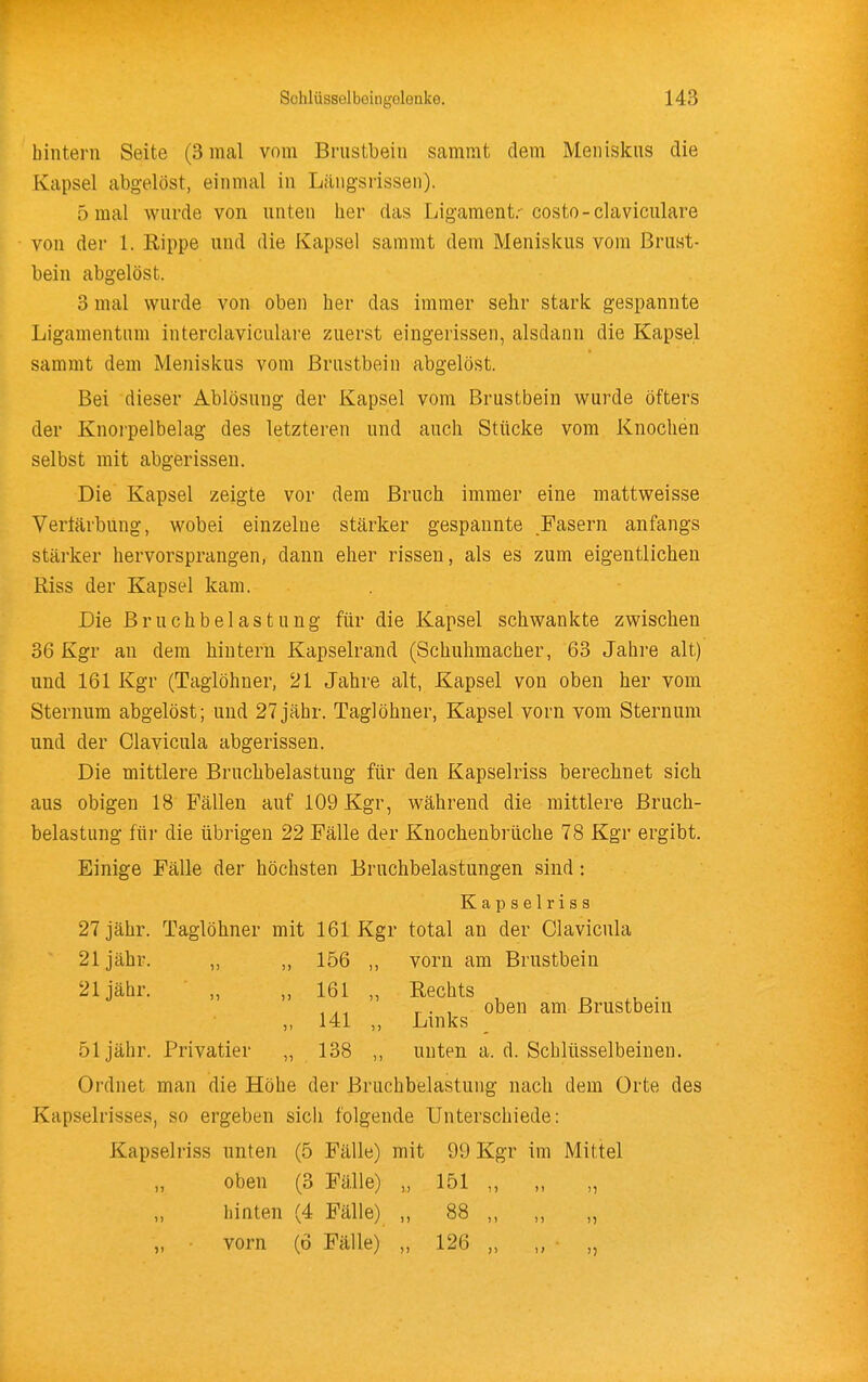bintern Seite (3 mal vom Brustbeiu samrat dem Meniskus die Kapsel abgelöst, einmal in Längsrissen). 5 mal wurde von unten her das Ligament.- costo-claviculare von der 1. Rippe und die Kapsel sammt dem Meniskus vom Brust- bein abgelöst. 3 mal wurde von oben her das immer sehr stark gespannte Ligamentum interclaviculare zuerst eingerissen, alsdann die Kapsel sammt dem Meniskus vom Brustbein abgelöst. Bei dieser Ablösung der Kapsel vom Brustbein wurde öfters der Knorpelbelag des letzteren und auch Stücke vom Knochen selbst mit abgerissen. Die Kapsel zeigte vor dem Bruch immer eine mattweisse Verfärbung, wobei einzelne stärker gespannte Fasern anfangs stärker hervorsprangen, dann eher rissen, als es zum eigentlichen Riss der Kapsel kam. Die Bruchbelastung für die Kapsel schwankte zwischen 36 Kgr an dem hintern Kapselrand (Schuhmacher, 63 Jahre alt) und 161 Kgr (Taglöhner, 21 Jahre alt, Kapsel von oben her vom Sternum abgelöst; und 27 jähr. Taglöhner, Kapsel vorn vom Stern um und der Clavicula abgerissen. Die mittlere Bruchbelastung für den Kapselriss bereclinet sich aus obigen 18 Fällen auf 109 Kgr, während die mittlere Bruch- belastung für die übrigen 22 Fälle der Knochenbrüche 78 Kgr ergibt. Einige Fälle der höchsten Bruchbelastungen sind: Kapselriss 27 jähr. Taglöhner mit 161 Kgr total an der Clavicula 21 jähr. ,, ,, 156 ,, vorn am Brustbein 21 jähr. „ „ 161 „ Rechts o • r • 1 oben am Brustbein ,, 141 ,, Links 51 jähr. Privatier „ 138 ,, unten a. d. Schlüsselbeinen. Ordnet man die Höhe der Bruchbelastung nach dem Orte des Kapselrisses, so ergeben sicii folgende Unterschiede: Kapselriss unten (5 Fälle) mit 99 Kgr im Mittel „ oben (3 Fälle) „ 151 ,, ,, „ hinten (4 Fälle) ,, 88 ,, ,, „ vorn (ö Fälle) „ 126 „ „ „
