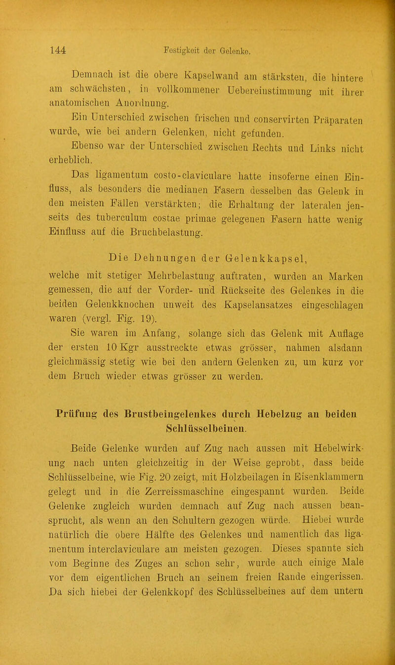 Demnach ist die obere Kapselvvand ain stärksten, die hintei-e am schwächsten, in vollkommener Uebereinstimraiing mit ihrer anatomischen Anordnung. Ein Unterschied zwischen frischen und conservirten Präparaten wurde, wie bei andern Gelenken, niclit gefunden. Ebenso war der Unterschied zwischen Hechts und Links nicht erheblich. Das ligamentum costo-claviculare hatte insoferne einen Ein- fluss, als besonders die medianen Fasern desselben das Gelenk in den meisten Fällen verstärkten; die Erhaltung der lateralen jen- seits des tuberculum costae primae gelegenen Pasern hatte wenig Einfluss auf die Bruchbelastung. Die Dehnungen der Gelenkkapsel, welche mit stetiger Mehrbelastung auftraten, wurden an Marken gemessen, die auf der Vorder- und Rückseite des Gelenkes in die beiden Geleukknochen unweit des Kapselansatzes eingeschlagen waren (vergl. Fig. 19). Sie waren im Anfang, solange sich das Gelenk mit Auflage der ersten 10 Kgr ausstreckte etwas grösser, nahmen alsdann gleichmässig stetig wie bei den andern Gelenken zu, um kurz vor dem Bruch wieder etwas grösser zu werden. Prüfung des Brustbeingelenkes durch Hebelzug an beiden Schlüsselbeinen. Beide Gelenke wurden auf Zug nach aussen mit Hebel Wirk- ung nach unten gleichzeitig in der Weise geprobt, dass beide Schlüsselbeine, wie Fig. 20 zeigt, mit Holzbeilagen in Eisenklammern gelegt und in die Zerreissmaschine eingespannt wurden. Beide Gelenke zugleich wurden demnach auf Zug nach aussen bean- sprucht, als wenn an den Schultern gezogen würde. Hiebei wurde natürlich die obere Hälfte des Gelenkes und namentlich das liga- mentum interclaviculare am meisten gezogen. Dieses spannte sich vom Beginne des Zuges an schon sehr, wurde auch einige Male vor dem eigentlichen Bruch an seinem freien Rande eingerissen. Da sich hiebei der Gelenkkopf des Schlüsselbeines auf dem untern