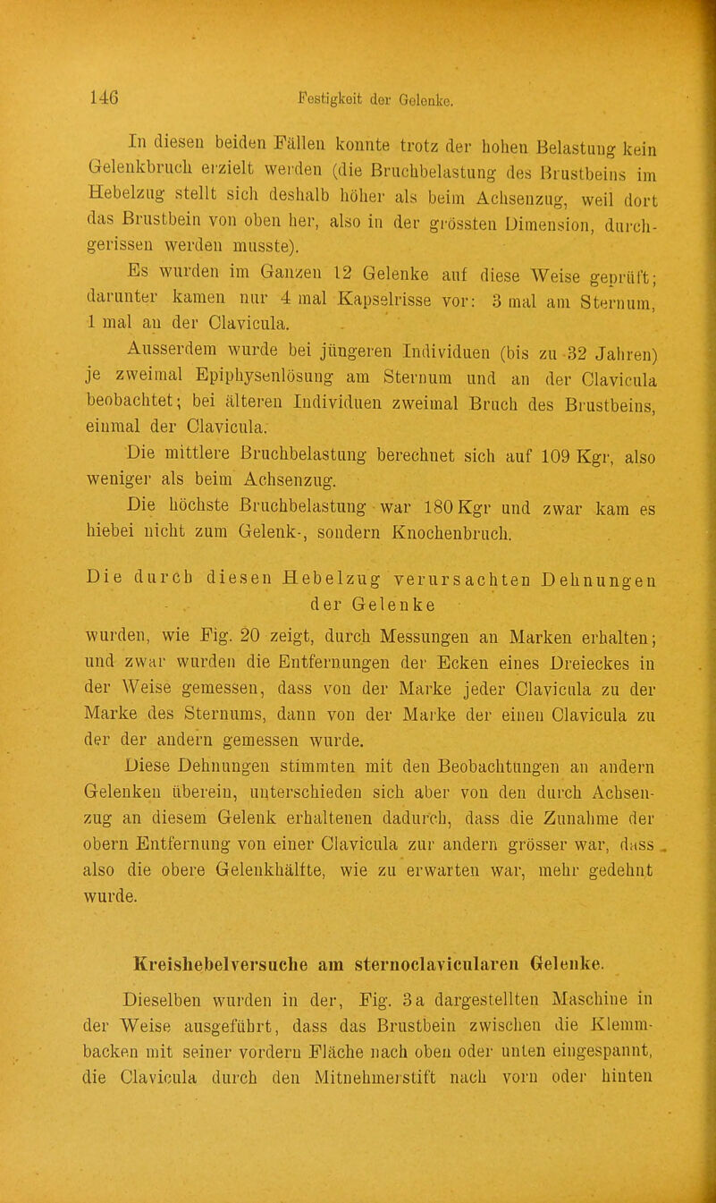 In diesen beiden Fällen konnte trotz der hohen Belastung kein Gelenkbruch erzielt werden (die Bruchbelastung des Brustbeins im Hebelzug stellt sich deshalb höher als beim Achsenzug, weil dort das Brustbein von oben her, also in der grössten Dimension, durch- gerissen werden musste). Es wurden im Ganzen 12 Gelenke auf diese Weise geprüft; darunter kamen nur 4 mal Kapselrisse vor: 3 mal am Sternum, 1 mal an der Clavicula. Ausserdem wurde bei jüngeren Individuen (bis zu 32 Jahren) je zweimal Epiphysenlösung am Sternum und an der Clavicula beobachtet; bei älteren Individuen zweimal Bruch des Brustbeins, einmal der Clavicula. Die mittlere Bruchbelastung berechnet sich auf 109 Kgr, also weniger als beim Achsenzug. Die höchste Bruchbelastung war 180 Kgr und zwar kam es hiebei nicht zum Gelenk-, sondern Knochenbruch. Die durch diesen Hebelzug verursachten Dehnungen der Gelenke wurden, wie Fig. 20 zeigt, durch Messungen an Marken erhalten; und zwar wurden die Entfernungen der Ecken eines Dreieckes in der Weise gemessen, dass von der Marke jeder Clavicula zu der Marke des Sternums, dann von der Marke der einen Clavicula zu der der andern gemessen wurde. Diese Dehnungen stimmten mit den Beobachtungen an andern Gelenken überein, unterschieden sich aber von den durch Achsen- zug an diesem Gelenk erhaltenen dadurch, dass die Zunahme der obern Entfernung von einer Clavicula zur andern grösser war, dass ^ also die obere Gelenkhälfte, wie zu erwarten war, mehr gedehnt wurde. Kreishebelversuche am sternoclaviculareii Gelenke. Dieselben wurden in der, Fig. 3a dargestellten Maschine in der Weise ausgeführt, dass das Brustbein zwischen die Klemm- backen mit seiner vordem Fläche nach oben oder unten eingespannt, die Clavicula durch den Mitnehmeistift nach vorn oder hinten