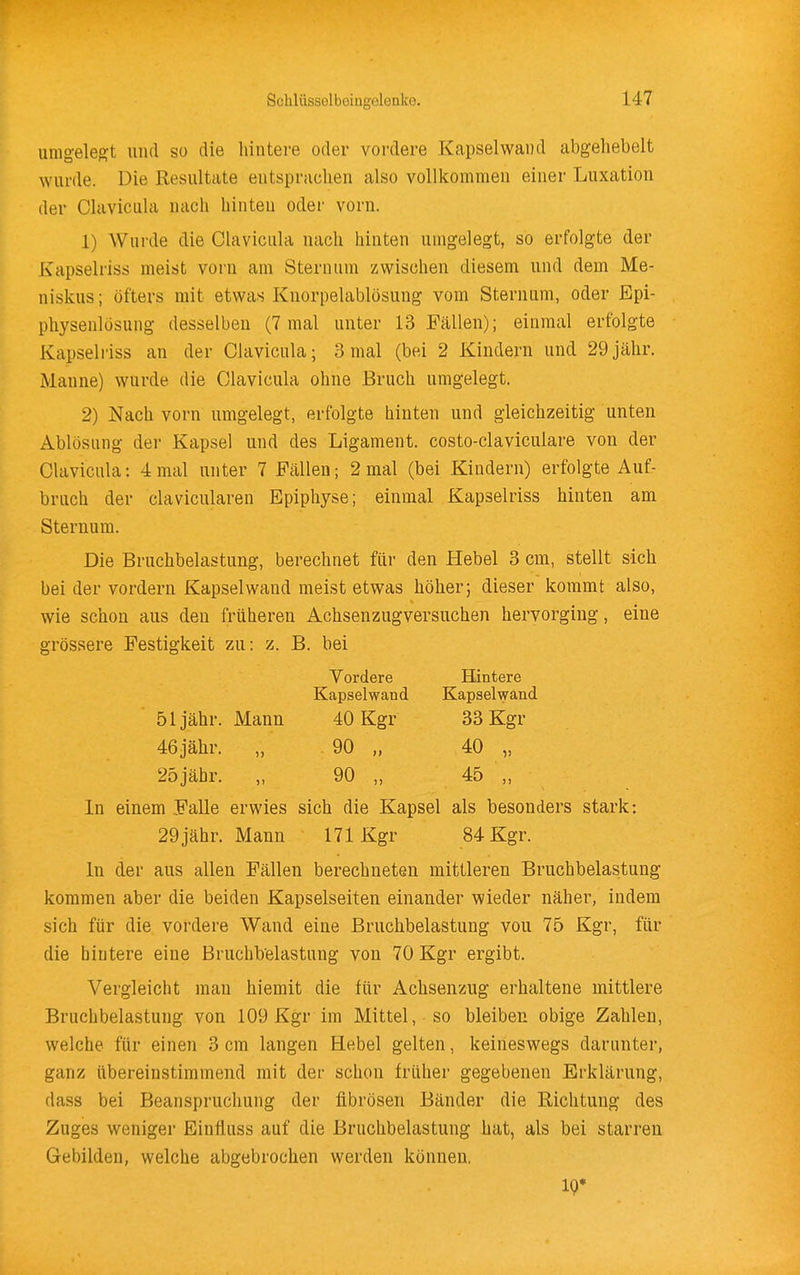 umgelegft und so die hintere oder vordere Kapselwand abgeliebelt wurde. Die Resultate entsprachen also vollkommen einer Luxation der Olaviciila nach hinten oder vorn. 1) Wurde die Clavicula nach hinten umgelegt, so erfolgte der Kapselriss meist vorn am Stern um zwischen diesem und dem Me- niskus ; öfters mit etwas Knorpelablösung vom Sternum, oder Epi- physenlüsung desselben (7 mal unter 13 Fällen); einmal erfolgte Kapselriss an der Clavicula; 3 mal (bei 2 Kindern und 29 jähr. Manne) wurde die Clavicula ohne Bruch umgelegt. 2) Nach vorn umgelegt, erfolgte hinten und gleichzeitig unten Ablösung der Kapsel und des Ligament, costo-claviculare von der Clavicula: 4 mal unter 7 Fällen; 2 mal (bei Kindern) erfolgte Auf- bruch der clavicularen Epiphyse; einmal Kapselriss hinten am Sternum. Die Bruchbelastung, berechnet für den Hebel 3 cm, stellt sich bei der vordem Kapsel wand meist etwas höher; dieser kommt also, wie schon aus den früheren Achsenzugversuchen hervorging, eine grössere Festigkeit zu: z. B. bei Vordere Hintere Kapselwand Kapselwand 51 jähr. Mann 40 Kgr 33 Kgr 46jähr. „ 90 „ 40 „ 25jähr. „ 90 „ 45 „ In einem Falle erwies sich die Kapsel als besonders stark: 29jähr. Mann 171 Kgr 84 Kgr. In der aus allen Fällen berechneten mittleren Bruchbelastung kommen aber die beiden Kapselseiten einander wieder näher, indem sich für die vordere Wand eine Bruchbelastung von 75 Kgr, für die hintere eine Bruchbelastung von 70 Kgr ergibt. Vergleicht man hiemit die für Achsenzug erhaltene mittlere Bruchbelastung von 109 Kgr im Mittel, so bleiben obige Zahlen, welche für einen 3 cm langen Hebel gelten, keineswegs darunter, ganz übereinstimmend mit der schon früher gegebenen Erklärung, dass bei Beanspruchung der fibrösen Bänder die Richtung des Zuges weniger Einfluss auf die Bruchbelastung hat, als bei starren Gebilden, welche abgebrochen werden können. 10*
