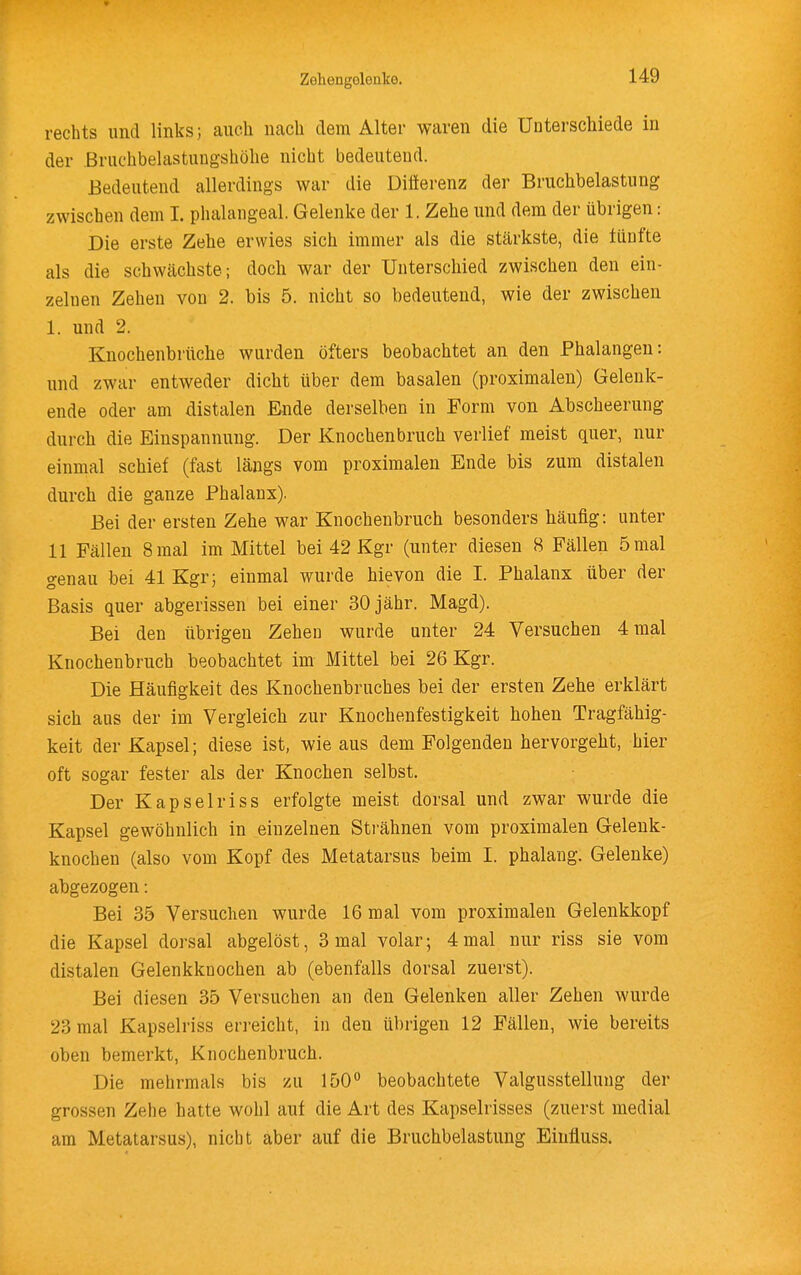 Zeliengolenke. rechts und links; auch nach dem Alter waren die Unterscliiede in der ßruchbelastiiugshölie nicht bedeutend. Bedeutend allerdings war die Diflerenz der Bruchbelastung zwischen dem I. phalangeal. Gelenke der 1. Zehe und dem der übrigen: Die erste Zehe erwies sich immer als die stärkste, die üinfte als die schwächste; doch war der Unterschied zwischen den ein- zelnen Zehen von 2. bis 5. nicht so bedeutend, wie der zwischen 1. und 2. Knochenbrttche wurden öfters beobachtet an den Phalangen: und zwar entweder dicht über dem basalen (proximalen) Geleuk- ende oder am distalen Ende derselben in Form von Abscheerung durch die Einspannung. Der Knochenbruch verlief meist quer, nur einmal schief (fast längs vom proximalen Ende bis zum distalen durch die ganze Phalanx). Bei der ersten Zehe war Knochenbruch besonders häufig: unter 11 Fällen 8 mal im Mittel bei 42 Kgr (unter diesen 8 Fällen 5 mal genau bei 41 Kgr; einmal wurde hievon die I. Phalanx über der Basis quer abgerissen bei einer 30 jähr. Magd). Bei den übrigen Zehen wurde unter 24 Versuchen 4 mal Knochenbruch beobachtet im Mittel bei 26 Kgr. Die Häufigkeit des Knochenbruches bei der ersten Zehe erklärt sich aus der im Vergleich zur Knochenfestigkeit hohen Tragfähig- keit der Kapsel; diese ist, wie aus dem Folgenden hervorgeht, hier oft sogar fester als der Knochen selbst. Der Kapselriss erfolgte meist dorsal und zwar wurde die Kapsel gewöhnlich in einzelnen Strähnen vom proximalen Gelenk- knochen (also vom Kopf des Metatarsus beim I. phalang. Gelenke) abgezogen: Bei 35 Versuchen wurde 16 mal vom proximalen Gelenkkopf die Kapsel dorsal abgelöst, 3 mal volar; 4mal nur riss sie vom distalen Gelenkknochen ab (ebenfalls dorsal zuerst). Bei diesen 35 Versuchen an den Gelenken aller Zehen wurde 23 mal Kapselriss erreicht, in den übrigen 12 Fällen, wie bereits oben bemerkt, Knochenbruch. Die mehrmals bis zu 150° beobachtete Valgusstelluug der grossen Zehe hatte wohl auf die Art des Kapselrisses (zuerst medial am Metatarsus), nicht aber auf die Bruchbelastung Einfluss.