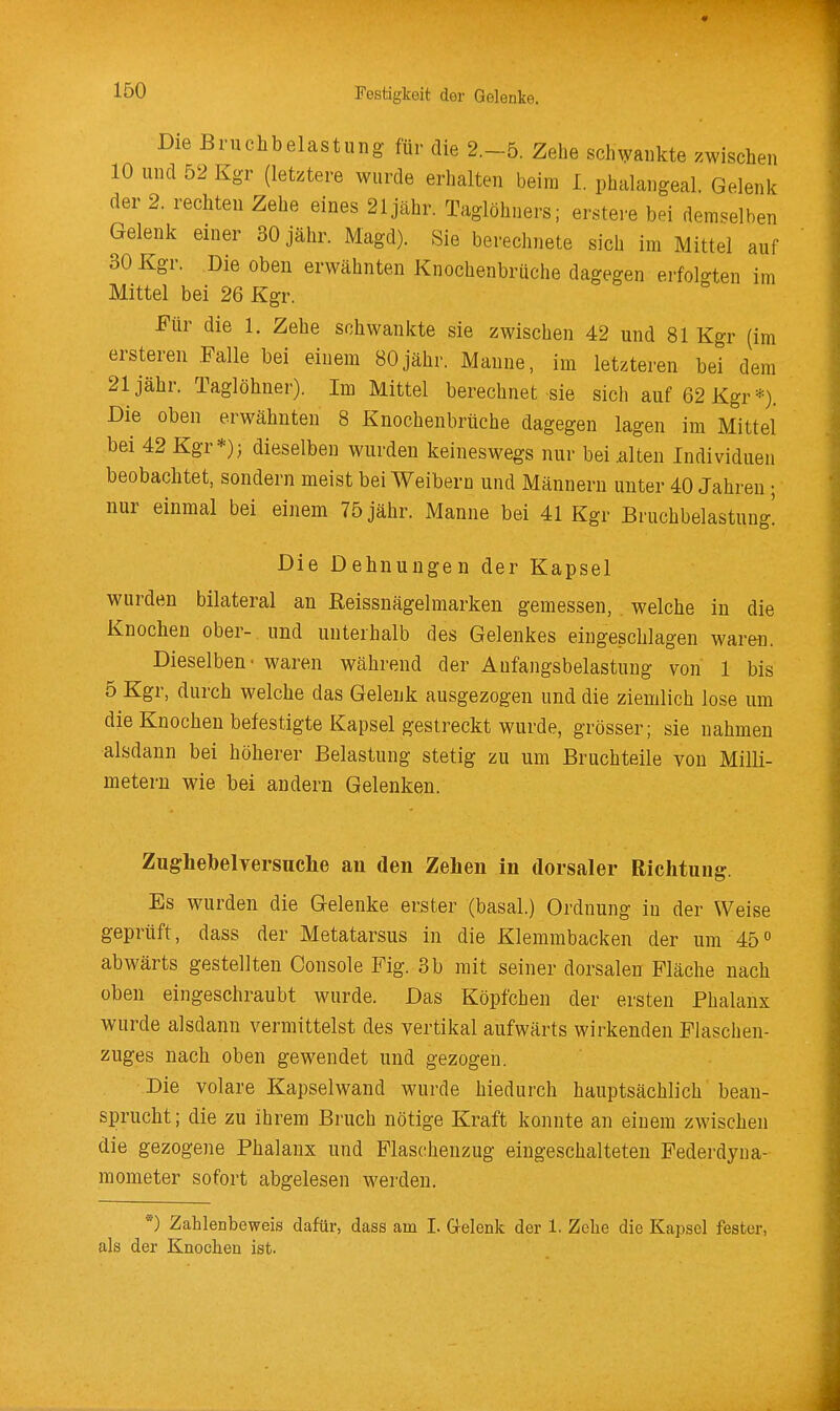 Die Bruchbelastung für die 2.-5. Zehe schwankte zwischen 10 und 52 Kgr (letztere wurde erhalten beim 1. phalangeal. Gelenk der 2. rechten Zehe eines 21jähr. Taglöhners; erstere bei demselben Gelenk einer 30 jähr. Magd). Sie berechnete sich im Mittel auf 30 Kgr. Die oben erwähnten Knochenbrüche dagegen erfol<^ten im Mittel bei 26 Kgr. Für die 1. Zehe schwankte sie zwischen 42 und 81 Kgr (im ersteren .Falle bei einem 80jähr. Manne, im letzteren bei dem 21 jähr. Taglöhner). Im Mittel berechnet sie sich auf 62 Kgr*). Die oben erwähnten 8 Knochenbrüche dagegen lagen im Mittel bei 42 Kgr*); dieselben wurden keineswegs nur bei alten Individuen beobachtet, sondern meist bei Weibern und Männern unter 40 Jahren ; nur einmal bei einem 75 jähr. Manne bei 41 Kgr Bruchbelastung! Die Dehnungen der Kapsel wurden bilateral an ßeissnägelmarken gemessen, welche in die Knochen ober- und unterhalb des Gelenkes eingeschlagen waren. Dieselben' waren während der Aufangsbelastung von 1 bis 5 Kgr, durch welche das Gelenk ausgezogen und die ziemlich lose um die Knochen befestigte Kapsel gestreckt wurde, grösser; sie nahmen alsdann bei höherer Belastung stetig zu um Bruchteile von Milli- metern wie bei andern Gelenken. Zughebelversuche an den Zehen in dorsaler Richtung. Es wurden die Gelenke erster (basal.) Ordnung in der Weise geprüft, dass der Metatarsus in die Klemmbacken der um 45 abwärts gestellten Console Fig. 3b mit seiner dorsalen Fläche nach oben eingeschraubt wurde. Das Köpfchen der ersten Phalanx wurde alsdann vermittelst des vertikal aufwärts wirkenden Fiaschen- zuges nach oben gewendet und gezogen. Die volare Kapselwand wurde hiedurch hauptsächlich bean- sprucht; die zu ihrem Bruch nötige Kraft konnte an einem zwischen die gezogene Phalanx und Flaschenzug eingeschalteten Federdyna- mometer sofort abgelesen werden. *) Zahlenbeweis dafür, dass am I. Grelenk der 1. Zehe die Kapsel fester, als der Knochen ist.