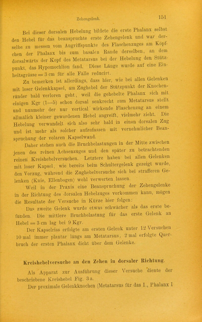 Zehengolonlc, Bei dieser dorsalen Hebelung bildete die erste Phalanx selbst den Hebel für das beanspruchte erste Zehengelenk und war der- selbe zu messen vom Angriffspunkte des Piaschenzuges am Köpf- chen der Phalanx bis zum basalen Rande derselben, an dem dorsalwärts der Kopf des Metatarsus bei der Hebelung den Stütz- punkt, das Hypomochlion fand. Diese Länge wurde auf eine Ein- heitsgrösse = 3 cm für alle Fälle reducirt. Zu bemerken ist allerdings, dass hier, wie bei allen Gelenken mit loser Gelenkkapsel, am Znghebel der Stützpunkt der Knochen- ränder bald verloren geht, weil die gehebelte Phalanx sicli mit einio-en Kgr (1—5) schon dorsal senkrecht zum Metatarsus stellt und°nmJehr der nur vertical'wirkende Flaschenzug an einem allmälich kleiner gewordenen Hebel angreift, vielmehr zieht. Die Hebelung verwandelt sich also sehr bald in einen dorsalen Zug und ist mehr als solcher aufzufassen mit vornehmlicher Bean- spruchung der volaren Kapselwand. Daher stehen auch die Bruchbelastungen in der Mitte zwischen jenen des reinen Achsenzuges und den später zu betrachtenden reinen Kreishebelversiichen. Letztere haben bei allen Gelenken mit loser Kapsel, wie bereits beim Schultergelenk gezeigt wurde, den Vorzug, während die Zughebelversuche sich bei strafferen Ge- lenken (Knie, Ellenbogen) wohl verwerten lassen. Weil in der Praxis eine Beanspruchung der Zehengelenke in der Richtung des dorsalen Hebelzuges vorkommen kann, mögen die Resultate der Versuche in Kürze hier folgen: Das zweite Gelenk wurde etwas schwächer als das erste be- funden. Die mittlere Bruchbelastung für das erste Gelenk an Hebel = 3 cm lag bei 9 Kgr. Der Kapselriss erfolgte am ersten Gelenk unter 12 Versuchen 10 mal immer plantar längs am Metatarsus, 2 mal erfolgte Quer- bruch der ersten Phalanx dicht über dem Gelenke. Kreishebelversuche an den Zehen in dorsaler Riclitnng. Als Apparat zur Ausführung dieser Versuche diente der beschriebene Kreishebel Fig. 3 a. Der proximale Gelenkknochen (Metatarsus für das L, Phalanx I