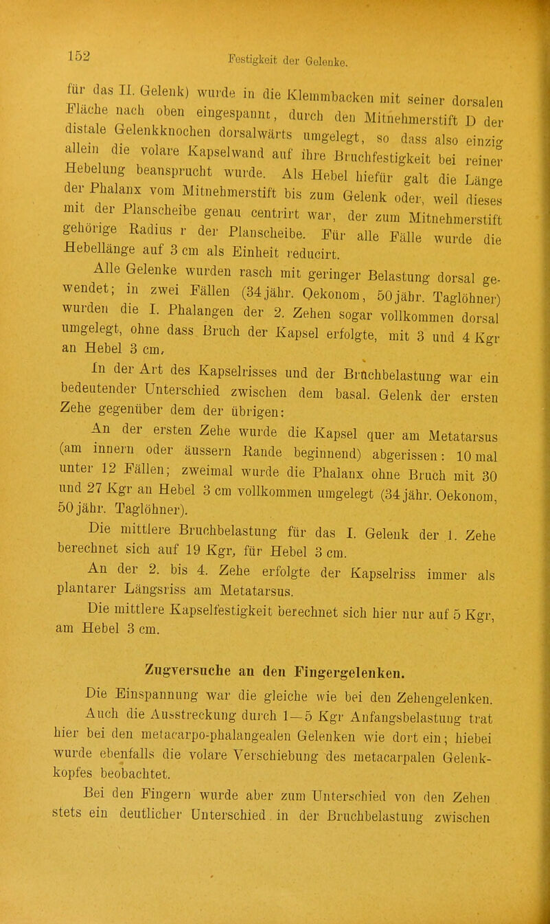 für das II. Grelenk) wurde in die Klemmbacken mit seiner dorsalen Flachenach oben eingespannt, durch den Mitnehmerstift D der distale Gelenkknochen dorsalwärts umgelegt, so dass also ein.i. allem die volare Kapselwand auf ihre Bruchfestigkeit bei reiner Hebelung beansprucht wurde. Als Hebel hiefür galt die Lan^e der Phalanx vom Mitnehmerstift bis zum Gelenk oder weil diese, mit der Planscheibe genau centrirt war, der zum Mitnehmerstifi gehörige Radius r der Planscheibe. Für alle Fälle wurde die Hebelläuge auf 3 cm als Einheit reducirt. Alle Gelenke wurden rasch mit geringer Belastung dorsal ge- wendet; in zwei Fällen (34jähr. Qekonom, 50jähr Taglöhner) wurden die 1. Phalangen der 2. Zehen sogar vollkommen dorsal umgelegt, ohne dass Bruch der Kapsel erfolgte, mit 3 und 4 Kgr an Hebel 3 cm. In der Art des Kapselrisses und der Bruchbelastung war ein bedeutender Unterschied zwischen dem basal. Gelenk der ersten Zehe gegenüber dem der übrigen: An der ersten Zehe wurde die Kapsel quer am Metatarsus (am Innern oder äussern Kande beginnend) abgerissen: 10 mal unter 12 Fällen; zweimal wurde die Phalanx ohne Bruch mit 30 und 27 Kgr an Hebel 3 cm vollkommen umgelegt (34 jähr. Oekonom, 50 jähr. Taglöhner). Die mittlere Bruchbelastung für das I. Gelenk der 1. Zehe berechnet sich auf 19 Kgr, für Hebel 3 cm. An der 2. bis 4. Zehe erfolgte der Kapselriss immer als plantarer Längsriss am Metatarsus. Die mittlere Kapselfestigkeit berechnet sich hier nur auf 5 Kgr, am Hebel 3 cm. Zugversuche an den Fingergelenken. Die Einspannung war die gleiche wie bei den Zehengelenken. Auch die Ausstreckung dui-ch 1 — 5 Kgr Anfangsbelastung trat hier bei den metacarpo-phalangealen Gelenken wie dort ein; hiebei wurde ebenfalls die volare Verschiebung des metacarpalen Gelenk- kopfes beobachtet. Bei den Fingern wurde aber zum Unterschied von den Zehen stets ein deutlicher Unterschied. in der Bruchbelastung zwischen