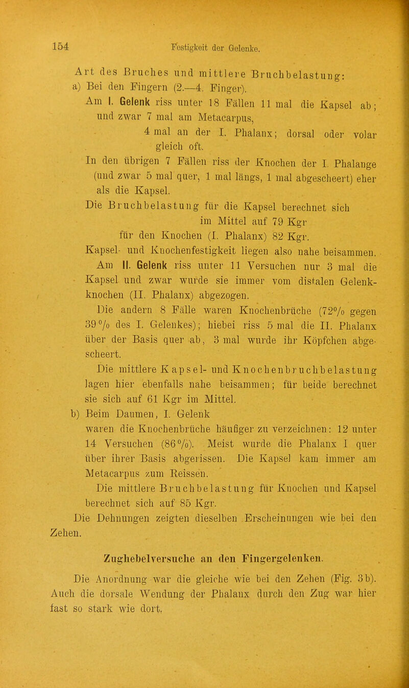 Art des Bruches und mittlere Bruchbelastung: a) Bei den Fingern (2.-4. Finger). Am I. Gelenk riss unter 18 Fällen 11 mal die Kapsel ab; und zwar 7 mal am Metacarpus, 4 mal an der I. Phalanx; dorsal oder volar gleich oft. In den übrigen 7 Fällen riss der Knochen der I. Phalange (und zwar 5 mal quer, 1 mal längs, 1 mal abgescheert) eher als die Kapsel. Die Bruchbelastung für die Kapsel berechnet sich im Mittel auf 79 Kgr für den Knochen (I. Phalanx) 82 Kgr. Kapsel- und Kuocheufestigkeit liegen also nahe beisammen. Am II. Gelenk riss unter 11 Versuchen nur 3 mal die Kapsel und zwar wurde sie immer vom distalen Gelenk- knochen (II. Phalanx) abgezogen. Die andern 8 Fälle waren Knochenbrüche (72% gegen 39 % des I. Gelenkes); hiebei riss 5 mal die II. Phalanx über der Basis quer ab, 3 mal wurde ihr Köpfchen abge- scheert. Die mittlere K apsei- und Knochenbruchbelastung lagen hier ebenfalls nahe beisammen; für beide berechnet sie sich auf 61 Kgr im Mittel. b) Beim Daumen, I. Gelenk waren die Knochenbrüche häufiger zu verzeichnen: 12 unter 14 Versuchen (86%). Meist wurde die Phalanx I quer über ihrer Basis abgerissen. Die Kapsel kam immer am Metacarpus zum Eeissen. Die mittlere Bruchbelastung für Knochen und Kapsel berechnet sich auf 85 Kgr. Die Dehnungen zeigten dieselben Erscheinungen wie bei den Zehen. Zugliebelversuclie an den Fingergelenken. Die Anordnung war die gleiche wie bei den Zehen (Fig. 3 b). Auch die dorsale Wendung der Phalanx durch den Zug wai* hier fast so stark wie dort,