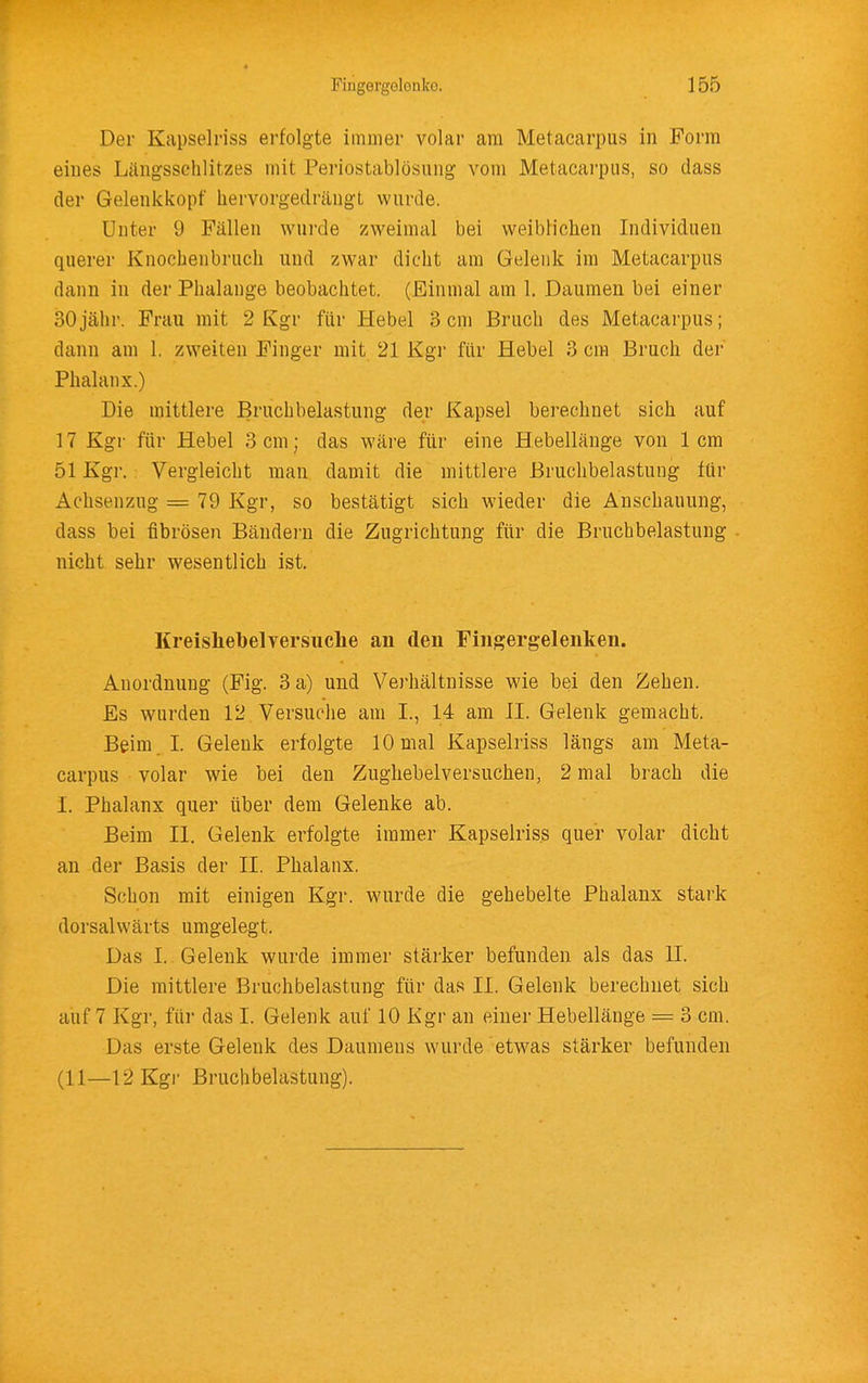 Der Kapselriss erfolgte immer volar am Metacarpus in Form eiues Längsschlitzes mit Periostablösung vom Metacarpus, so dass der Gelenkkopf hervorgedrängt wnrde. Unter 9 Fällen wurde zweimal bei weiblichen Individuen querer Knochenbruch und zwar dicht am Gelenk im Metacarpus dann in der Phalange beobachtet. (Einmal am 1. Daumen bei einer 30jähr. Frau mit 2 Kgr für Hebel 3cm Bruch des Metacarpus; dann am 1. zweiten Finger mit 21 Kgr für Hebel 3 cm Bruch der Phalanx.) Die mittlere Bruchbelastung der Kapsel berechnet sich auf 17 Kgr für Hebel 3 cm; das wäre für eine Hebellänge von 1cm 51 Kgr. Vergleicht man damit die mittlere Bruchbelastung für Achsenzug = 79 Kgr, so bestätigt sich wieder die Anschauung, dass bei fibrösen Bändern die Zugrichtung für die Bruchbelastung nicht sehr wesentlich ist. Kreishebelversuclie an den Fingergelenken. Anordnung (Fig. 3 a) und Verhältnisse wie bei den Zehen. Es wurden 12 Versuche am I., 14 am II. Gelenk gemacht. Beim . I. (jelenk erfolgte 10 mal Kapselriss längs am Meta- carpus volar wie bei den Zughebelversuchen, 2 mal brach die I. Phalanx quer über dem Gelenke ab. Beim II. Gelenk erfolgte immer Kapselriss quer volar dicht an der Basis der II. Phalanx. Schon mit einigen Kgr. wurde die gehebelte Phalanx stark dorsalwärts umgelegt. Das I. Gelenk wurde immer stärker befunden als das II. Die mittlere Bruchbelastung für das II. Gelenk berechnet sich auf 7 Kgr, für das I. Gelenk auf 10 Kgr an einer Hebellänge = 3 cm. Das erste Gelenk des Daumens wurde etwas stärker befunden (11—12 Kgi- Bruchbelastung).