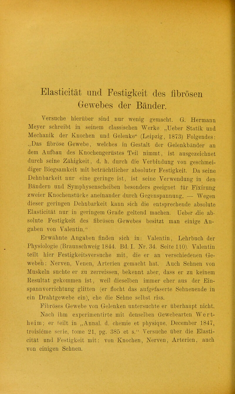 Elasticität und Festigkeit des fibrösen Gewebes der Bänder. Yersuche hierüber sind nur wenig gemacht. G. Hermann Meyer schreibt in seinem classischen Werke „Ueber Statik und Mechanik der Knochen und Gelenke (Leipzig, 1873) Folgendes: „Das fibröse Gewebe, welches in Gestalt der Gelenkbänder an dem Aufbau des Knochengerüstes Teil nimmt, ist ausgezeichnet durch seine Zähigkeit, d. h. durch die Verbindung von geschmei- diger Biegsamkeit mit beträchtlicher absoluter Festigkeit. Da seine Dehnbarkeit nur eine geringe ist, ist seine Verwendung in den Bändern und Symphysenscheiben besonders geeignet für Fixirung zweier Knocheustücke aneinander durch Gegenspannung. — Wegen dieser geringen Dehnbarkeit kann sich die entsprechende absolute Elasticität nur in geringem Grade geltend machen. Ueber ^ie ab- solute Festigkeit des fibrösen Gewebes besitzt man einige An- gaben von Valentin.'' Erwähnte Angaben finden sich in: Valentin, Lehrbuch der Physiologie (Braunschweig 1844. Bd. I. Nr. 34. Seite 110). Valentin teilt hier Festigkeitsversuche mit, die er an verschiedenen Ge- weben: Nerven, Venen, Arterien gemacht hat. Auch Sehnen von Muskeln suchte er zu zerreissen, bekennt aber, dass er zu keinem Resultat gekommen ist, weil dieselben immer eher aus der Ein- spannvorrichtung glitten (er flocht das aufgefaserte Sehnenende in ein Drahtgewebe ein), ehe die Sehne selbst riss. Fibröses Gewebe von Gelenken untersuchte er überhaupt nicht. Nach ihm experimentirte mit denselben Gewebearten Wert- heim; er teilt in ,,Annal. d. chemie et physique, December 1847, troisiöme serie, tome 21, pg. 385 et s. Versuche über die Elasti- cität und Festigkeit mit: von Knochen, Nerven, Arterien, auch von einigen Sehnen.