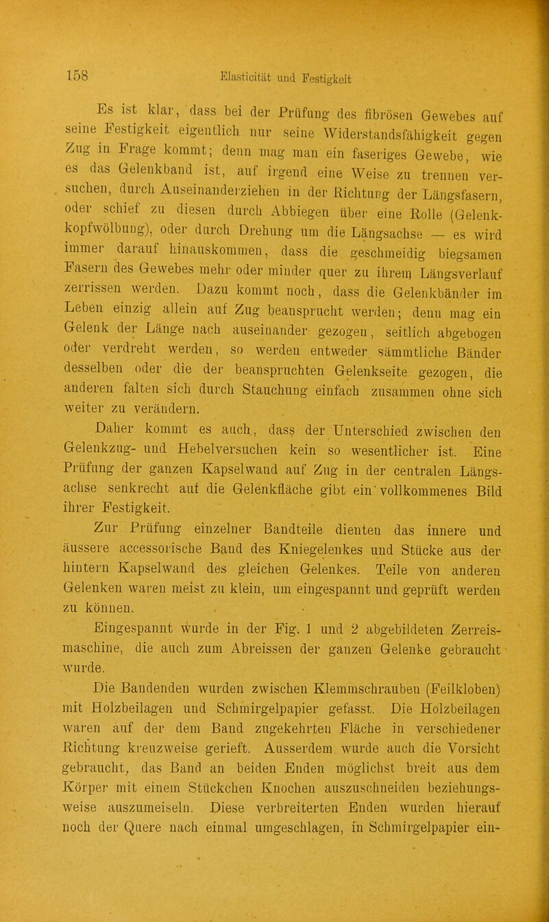 Es ist klar, dass bei der Prüfung des fibrösen Gewebes auf seine Festigkeit eigentlich nur seine Widerstandsfähigkeit gegen Zug in Frage kommt; denn mag man ein faseriges Gewebe, wie es das Gelenkband ist, auf irgend eine Weise m trennen ver- suchen, durch Auseinandei'ziehen in der Richtung der Längsfasern, oder schief zu diesen durch Abbiegen über eine Rolle (Gelenk- kopfwölbuug), oder durch Drehung um die Längsachse — es wird immer darauf hinauskommen, dass die geschmeidig biegsamen Fasern des Gewebes mehr oder minder quer zu ihrem Längsverlauf zerrissen werden. Dazu kommt noch, dass die Gelenkbänder im Leben einzig allein auf Zug beansprucht werden; denn mag ein Gelenk der Länge nach auseinander gezogen, seitlich abgebogen oder verdreht werden, so werden entweder sämmtliche Bänder desselben oder die der beanspruchten Gelenkseite gezogen, die anderen falten sich durch Stauchung einfach zusammen ohne sich weiter zu verändern. Daher kommt es auch, dass der Unterschied zwischen den Gelenkzug- und Hebelversuclien kein so wesentlicher ist. Eine Prüfung der ganzen Kapselwand auf Zug in der centralen Längs- achse senkrecht auf die Gelenkfläche gibt ein'vollkommenes Bild ihrer Festigkeit. Zur Prüfung einzelner Bandteile dienten das innere und äussere accessorische Band des Kniegelenkes und Stücke aus der hintern Kapselwand des gleichen Gelenkes. Teile von anderen Gelenken waren meist zu klein, um eingespannt und geprüft werden zu können. Eingespannt wurde in der Fig. 1 und 2 abgebildeten Zerreis- maschine, die auch zum Abreissen der ganzen Gelenke gebraucht wurde. Die Bandenden wurden zwischen Klemmschrauben (Feilkloben) mit Holzbeilagen und Schmirgelpapier gefasst. Die Holzbeilagen waren auf der dem Band zugekehrten Fläche in verschiedener Richtung kreuzweise gerieft. Ausserdem wurde auch die Vorsicht gebraucht, das Band an beiden Enden möglichst breit aus dem Körper mit einem Stückchen Knochen auszuschneiden beziehungs- weise auszumeiseln. Diese verbreiterten Enden wurden hierauf noch der Quere nach einmal umgeschlagen, in Schmirgelpapier ein-