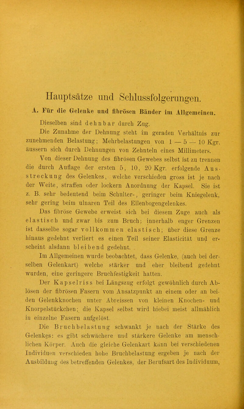 Hauptsätze und Schlussfolgerungen. A. Für die Gelenke und fibrösen Bänder im Allgemeinen. Dieselben sind dehnbar durch Zug. Die Zunahme der Dehnung steht im geraden Verhältnis zur zunehmenden Belastung; Mehrbelastungen von 1 _ 5 _ lo Kgr. äussern sich durch Dehnungen von Zehnteln eines Millimeters. Von dieser Dehnung des fibrösen Gewebes selbst ist zu trennen die durch Auflage der ersten 5, 10, 20 Kgr. erfolgende Aus- streckung des Gelenkes, welche verschieden gross ist je nach der Weite, straffen oder lockern Anordnung der Kapsel. Sie ist z. B. sehr bedeutend beim Schuller-, geringer beim Kniegelenk, sehr gering beim ulnaren Teil des Ellenbogengelenkes. Das fibröse Gewebe ei-weist sich bei diesem Zuge auch als elastisch und zwar bis zum Bruch; innerhalb enger Grenzen ist dasselbe sogar vollkommen elastisch; über diese Grenze hinaus gedehnt verliert es einen Teil seiner Elasticität und er- scheint alsdann bleibend gedehnt. Im Allgemeinen wurde beobachtet, dass Gelenke, (auch bei der- selben Gelenkart) welche stärker und eher bleibend gedehnt wurden, eine geringere Bruchfestigkeit hatten. Der Kapselriss bei Längszug erfolgt gewöhnlich durch Ab- lösen der fibrösen Fasern vom Ansatzpunkt an einem oder an bei- den Gelenkknochen unter Abreissen von kleinen Knochen- und Knorpelstückchen; die Kapsel selbst wird hiebei meist allmählich in einzelne Fasern aufgelöst. Die Bruchbelastung schwankt je nach der Stärke des Gelenkes: es gibt schwächei'e und stärkere Gelenke am mensch- lichen Köi'per. Auch die gleiche Gelenkart künn bei verschiedenen Individuen verschieden hohe Bruchbelastung ergeben je nach der Ausbildung des betreffenden Gelenkes, der Berufsart des Individuum,