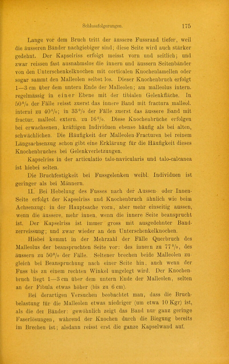 Lange vor dem Bruch tritt der äussere Fussrand tiefer, weil die äusseren Bänder nachgiebiger sind; diese Seite wird auch stärker gedehnt. Der Kapselriss erfolgt meisst vorn und seitlich} und zwar reisseu fast ausnahmslos die innern und äussern Seitenbänder von den Unterschenkelknochen mit corticalen Knocheulamellen oder sogar sammt den Malleolen selbst los. Dieser Knochenbruch erfolgt 1—3 cm über dem untern Ende der Malleolen; am malleolus intern, regelmässig in einer Ebene mit der tibialen Gelenkfiäche. In. .50% der Fälle leisst zuerst das innere Band mit fractura malleol. interni zu 40%; in 33% der Fälle zuerst das äussere Band mit fractur. malleol. extern, zu 16 7o. Diese Knochenbrüche erfolgen bei erwachsenen, kräftigen Individuen ebenso häufig als bei alten, schwächlichen. Die Häufigkeit der Malleolen Fracturen bei reinem Längsachsenzug schon gibt eine Erklärung für die Häufigkeit dieses Knochenbruches bei Gelenkverletzungen. Kapselriss in der articulatio talo-navicularis und talo-calcanea ist hiebei selten. Die Bruchfestigkeit bei Fussgelenken weibl. Individuen ist geringer als bei Männern. II. Bei Hebelung des Fusses nach der Aussen- oder Innen- seite erfolgt der Kapselriss und Knocheubruch ähnlich wie beim Achsenzug: in der Hauptsache vorn, aber mehr einseitig aussen, wenn die äussere, mehr innen, wenn die innere Seite beansprucht ist. Der Kapselriss ist immer gross mit ausgedehnter Band- zerreissung; und zwar wieder an den Unterschenkelknochen. Hiebei kommt in der Mehrzahl der Fälle Querbruch des Malleolus der beanspruchten Seite vor: des iunein zu 77 7«, des äussern zu 507o der Fälle. Seltener brechen beide Malleolen zu- gleich bei Beanspruchung nach einer Seite hin, auch wenn der Fuss bis zu einem rechten Winkel umgelegt wird. Der Knochen- bruch liegt 1—3cm über dem untern Ende der Malleolen, selten an der Fibula etwas höher (bis zu 6 cm). Bei derartigen Versuchen beobachtet man, dass die Bruch- belastung für die Malleolen etwas niedriger (um etwa lOKgr) ist, als die der Bänder: gewöhnlich zeigt das Band nur ganz geringe Faserlösuugen, während der Knochen durch die Biegung bereits im Brechen ist; alsdann reisst erst die ganze Kapselwand auf.