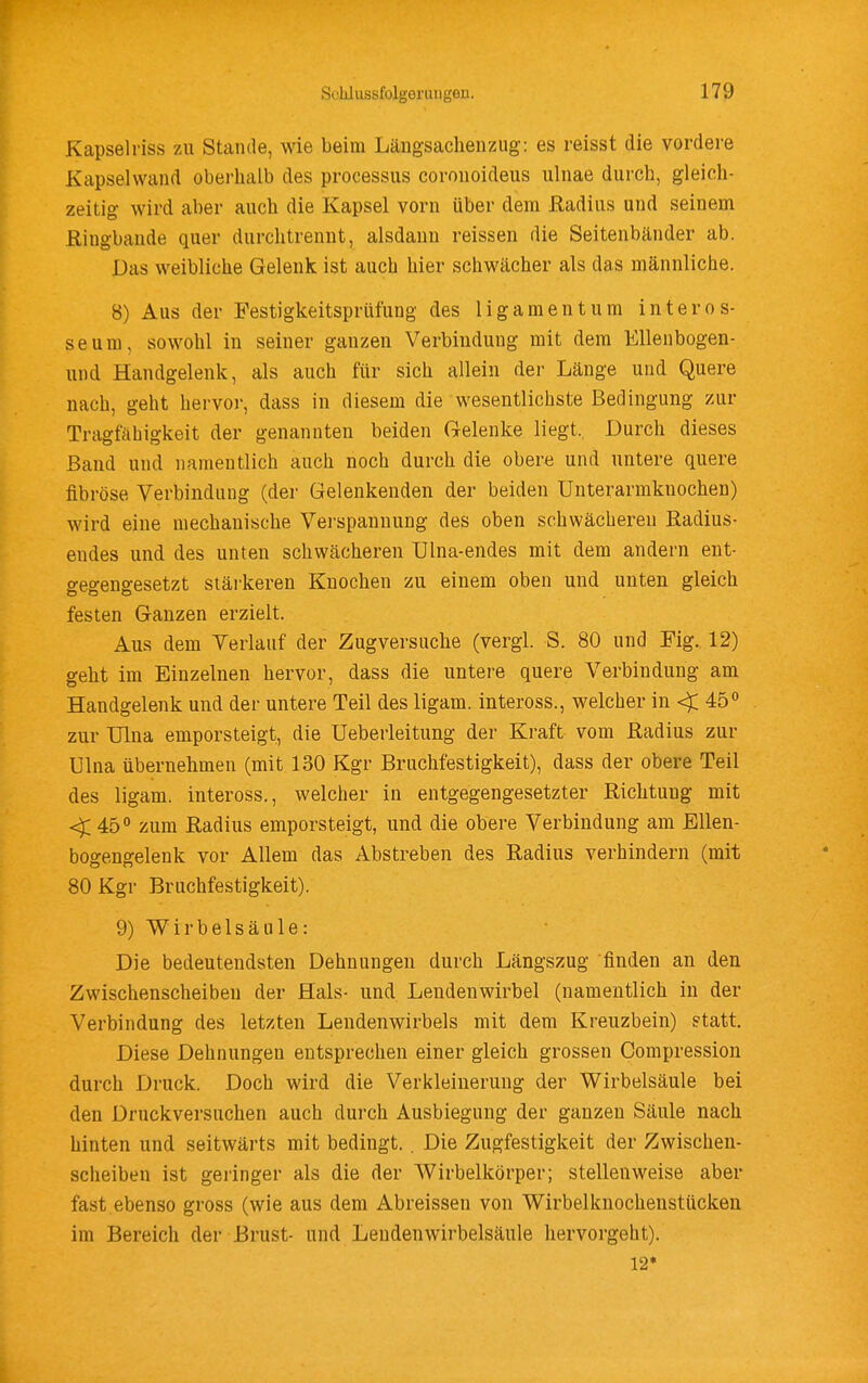 Kapselriss zu Stande, wie beim Läiigsachenziig: es reisst die vordere Kapselwand oberhalb des Processus coronoideus ulnae durch, gleich- zeitig wird aber auch die Kapsel vorn über dem ßadius und seinem ßingbande quer durchtrennt, alsdann reissen die Seitenbänder ab. Das weibliche Gelenk ist auch hier schwächer als das männliche. 8) Aus der Festigkeitsprüfung des ligamentum interos- seum, sowohl in seiner ganzen Verbindung mit dem Ellenbogen- und Handgelenk, als auch für sich allein der Länge und Quere nach, geht hervor, dass in diesem die wesentlichste Bedingung zur Tragfähigkeit der genannten beiden Gelenke liegt.. Durch dieses Band und namentlich auch noch durch die obere und untere quere fibröse Verbindung (der Gelenkenden der beiden Unterarmknochen) wird eine mechanische Verspannung des oben schwächeren ßadius- eudes und des unten schwächeren Ulna-endes mit dem andern ent- gegengesetzt stärkeren Knochen zu einem oben und unten gleich festen Ganzen erzielt. Aus dem Verlauf der Zugversuche (vergl. S. 80 und Fig. 12) geht im Einzelnen hervor, dass die untere quere Verbindung am Handgelenk und der untere Teil des ligam. inteross., welcher in < 45 zur TJlna emporsteigt, die Ueberleitung der Kraft vom Radius zur Ulna übernehmen (mit 130 Kgr Bruchfestigkeit), dass der obere Teil des ligam. inteross., welcher in entgegengesetzter Richtung mit < 45° zum Radius emporsteigt, und die obere Verbindung am Ellen- bogengelenk vor Allem das Abstreben des Radius verhindern (mit 80 Kgr Bruchfestigkeit). 9) Wirbelsäule: Die bedeutendsten Dehnungen durch Längszug finden an den Zwischenscheiben der Hals- und Lendenwirbel (namentlich in der Verbindung des letzten Lendenwirbels mit dem Kreuzbein) statt. Diese Dehnungen entsprechen einer gleich grossen Compression durch Druck. Doch wird die Verkleinerung der Wirbelsäule bei den Druckversuchen auch durch Ausbiegung der ganzen Säule nach hinten und seitwärts mit bedingt. . Die Zugfestigkeit der Zwischen- scheiben ist geringer als die der Wirbelkörper; stellenweise aber fast ebenso gross (wie aus dem Abreissen von Wirbelknochenstücken im Bereich der Brust- und Lendenwirbelsäule hervorgeht). 12*