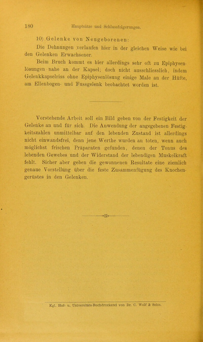 Hauptsätze und Schlussfolgoningen. 10) Gelenke von Neugeborenen: Die Dehnungen verlaufen hier in der gleichen Weise wie bei den Gelenken Erwachsener. Beim Bruch kommt es hier allerdings sehi- oft zu Epiphysen- lösimgen • nahe an der Kapsel; doch nicht ausschliesslich, indem Gelenkkapselriss ohne Epiphysenlösung einige Male an der Hüfte, am Ellenbogen- und Fussgelenk beobachtet worden ist. Vorstehende Arbeit soll ein Bild geben von der Festigkeit der Gelenke an und für sich. Die Anwendung der angegebenen Festig- keitszahlen unmittelbar auf den lebenden Zustand ist allerdings nicht einwandsfrei, denn jene Werthe wurden an toten, wenn auch möglichst frischen Präparaten gefunden, denen der Tonus des lebenden Gewebes und der Widerstand der lebendigen Muskelkraft fehlt. Sicher aber geben die gewonnenen Resultate eine ziemlich genaue Vorstellung über die feste Zusammenfügung des Knochen- gerüstes in den Gelenken. Kgl. Hof- u. Universitäts Buchdruckerei von Dr. C. Wolf & Sohn.