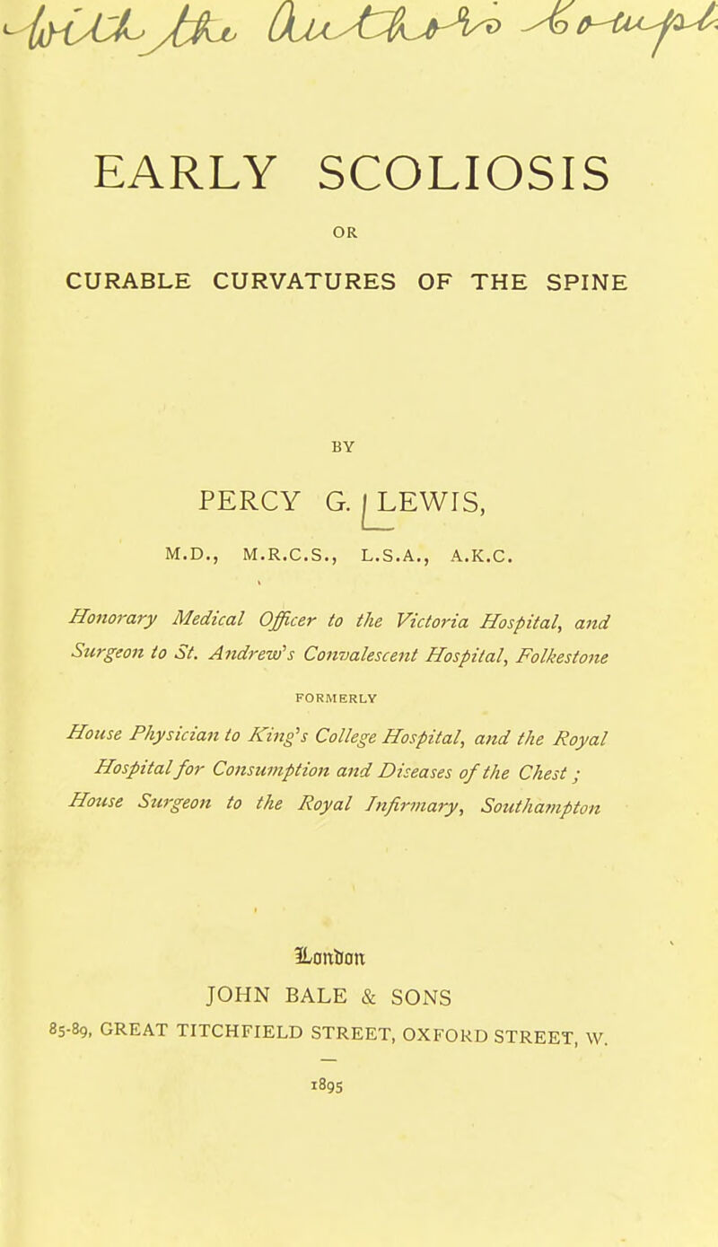 EARLY SCOLIOSIS OR CURABLE CURVATURES OF THE SPINE BY PERCY G. I^EWIS, M.D., M.R.C.S., L.S.A., A.K.C. Hojiorary Medical Officer to the Victoria Hospital, and Surgeon to St. Andrew's Convalescent Hospital, Folkestoiu FORMERLY House Physician to King's College Hospital, and the Royal Hospital for Consumption and Diseases of the Chest; Hotise Surgeon to the Royal Infirmary, Southa?npton Eontiott JOHN BALE & SONS 85-89, GREAT TITCHFIELD STREET, OXFORD STREET, W. 189s