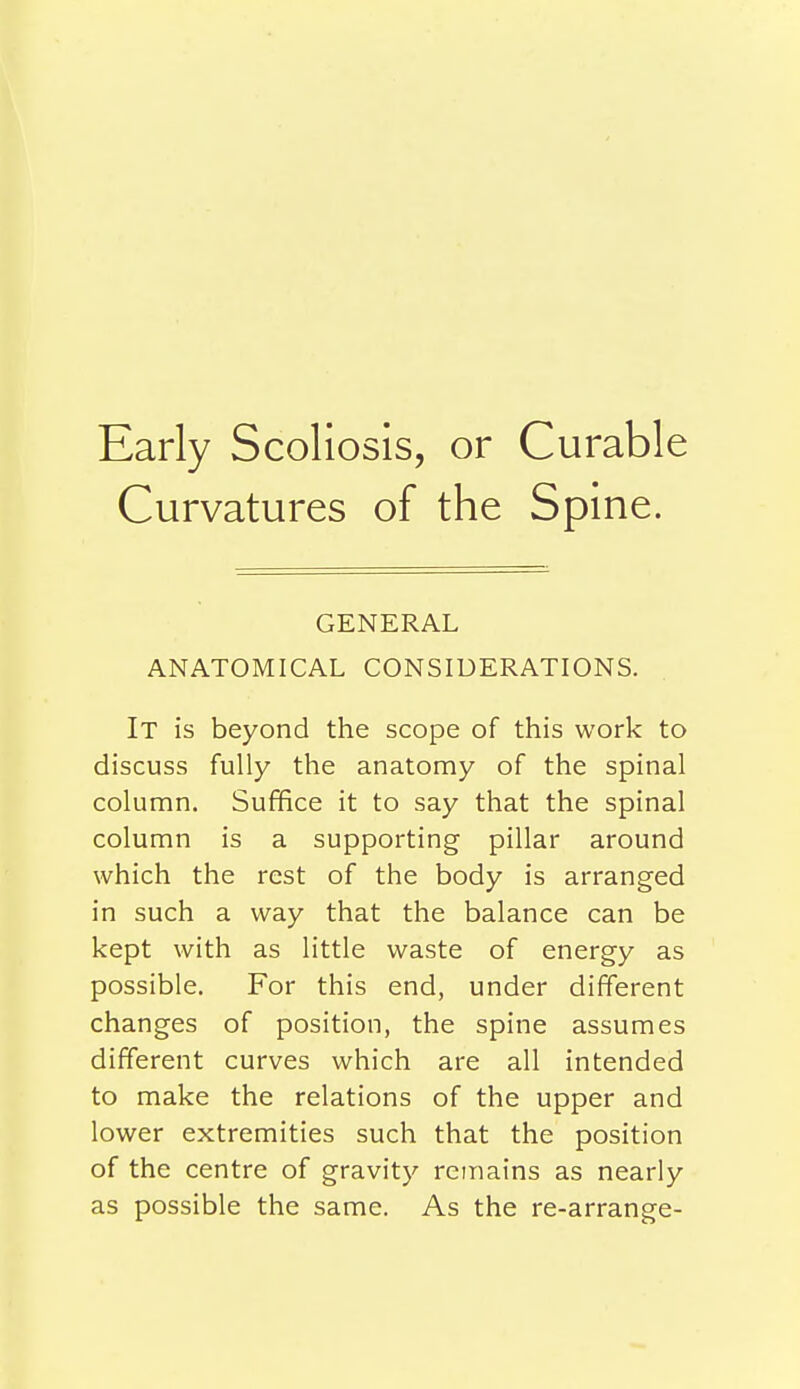 Early Scoliosis, or Curable Curvatures of the Spine. GENERAL ANATOMICAL CONSIDERATIONS. It is beyond the scope of this work to discuss fully the anatomy of the spinal column. Suffice it to say that the spinal column is a supporting pillar around which the rest of the body is arranged in such a way that the balance can be kept with as little waste of energy as possible. For this end, under different changes of position, the spine assumes different curves which are all intended to make the relations of the upper and lower extremities such that the position of the centre of gravity remains as nearly as possible the same. As the re-arrange-