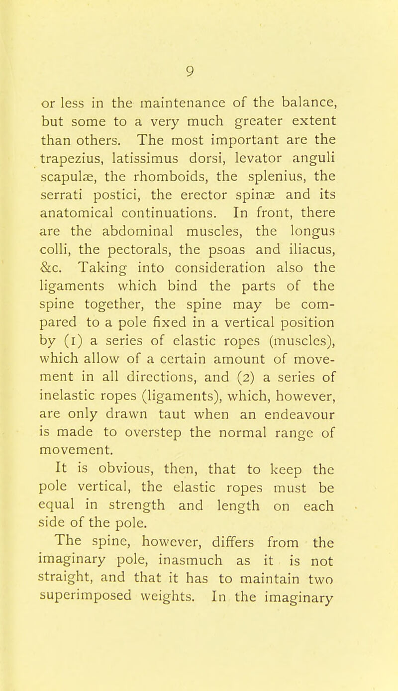 or less in the maintenance of the balance, but some to a very much greater extent than others. The most important are the trapezius, latissimus dorsi, levator anguli scapulae, the rhomboids, the splenius, the serrati postici, the erector spinae and its anatomical continuations. In front, there are the abdominal muscles, the longus colli, the pectorals, the psoas and iliacus, &c. Taking into consideration also the ligaments which bind the parts of the spine together, the spine may be com- pared to a pole fixed in a vertical position by (i) a series of elastic ropes (muscles), which allow of a certain amount of move- ment in all directions, and (2) a series of inelastic ropes (ligaments), which, however, are only drawn taut when an endeavour is made to overstep the normal range of movement. It is obvious, then, that to keep the pole vertical, the elastic ropes must be equal in strength and length on each side of the pole. The spine, however, differs from the imaginary pole, inasmuch as it is not straight, and that it has to maintain two superimposed weights. In the imaginary