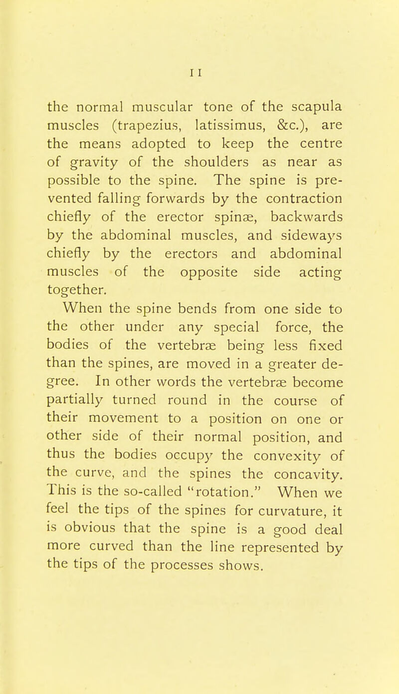 the normal muscular tone of the scapula muscles (trapezius, latissimus, &c.), are the means adopted to keep the centre of gravity of the shoulders as near as possible to the spine. The spine is pre- vented falling forwards by the contraction chiefly of the erector spinae, backwards by the abdominal muscles, and sideways chiefly by the erectors and abdominal muscles of the opposite side acting together. When the spine bends from one side to the other under any special force, the bodies of the vertebrae being less fixed than the spines, are moved in a greater de- gree. In other words the vertebrae become partially turned round in the course of their movement to a position on one or other side of their normal position, and thus the bodies occupy the convexity of the curve, and the spines the concavity. This is the so-called rotation. When we feel the tips of the spines for curvature, it is obvious that the spine is a good deal more curved than the line represented by the tips of the processes shows.