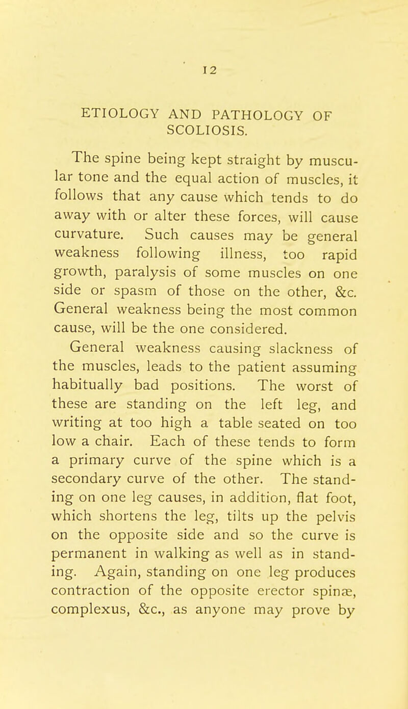 ETIOLOGY AND PATHOLOGY OF SCOLIOSIS. The spine being kept straight by muscu- lar tone and the equal action of muscles, it follows that any cause which tends to do away with or alter these forces, will cause curvature. Such causes may be general weakness following illness, too rapid growth, paralysis of some muscles on one side or spasm of those on the other, &c. General weakness being the most common cause, will be the one considered. General weakness causing slackness of the muscles, leads to the patient assuming habitually bad positions. The worst of these are standing on the left leg, and writing at too high a table seated on too low a chair. Each of these tends to form a primary curve of the spine which is a secondary curve of the other. The stand- ing on one leg causes, in addition, flat foot, which shortens the leg, tilts up the pelvis on the opposite side and so the curve is permanent in walking as well as in stand- ing. Again, standing on one leg produces contraction of the opposite erector spin^e, complexus, Sec, as anyone may prove by