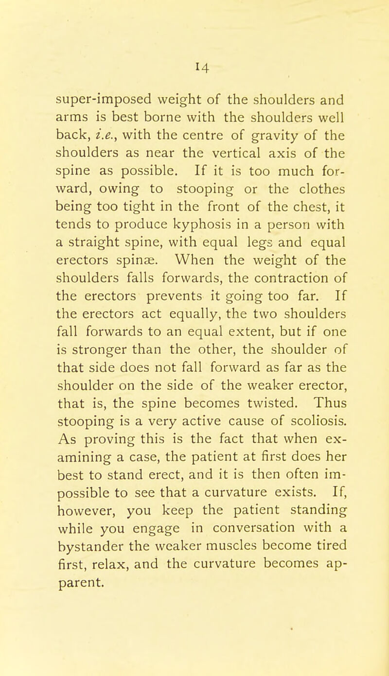 super-imposed weight of the shoulders and arms is best borne with the shoulders well back, i.e., with the centre of gravity of the shoulders as near the vertical axis of the spine as possible. If it is too much for- ward, owing to stooping or the clothes being too tight in the front of the chest, it tends to produce kyphosis in a person with a straight spine, with equal legs and equal erectors spinae. When the weight of the shoulders falls forwards, the contraction of the erectors prevents it going too far. If the erectors act equally, the two shoulders fall forwards to an equal extent, but if one is stronger than the other, the shoulder of that side does not fall forward as far as the shoulder on the side of the weaker erector, that is, the spine becomes twisted. Thus stooping is a very active cause of scoliosis. As proving this is the fact that when ex- amining a case, the patient at first does her best to stand erect, and it is then often im- possible to see that a curvature exists. If, however, you keep the patient standing while you engage in conversation with a bystander the weaker muscles become tired first, relax, and the curvature becomes ap- parent.