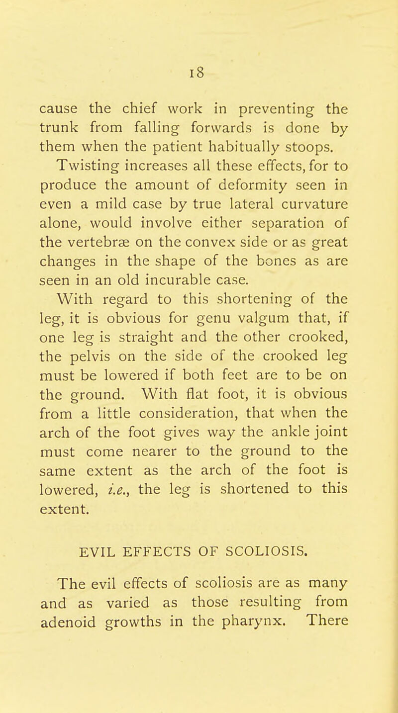 cause the chief work in preventing the trunk from falling forwards is done by them when the patient habitually stoops. Twisting increases all these effects, for to produce the amount of deformity seen in even a mild case by true lateral curvature alone, would involve either separation of the vertebrae on the convex side or as great changes in the shape of the bones as are seen in an old incurable case. With regard to this shortening of the leg, it is obvious for genu valgum that, if one leg is straight and the other crooked, the pelvis on the side of the crooked leg must be lowered if both feet are to be on the ground. With flat foot, it is obvious from a little consideration, that when the arch of the foot gives way the ankle joint must come neai'er to the ground to the same extent as the arch of the foot is lowered, i.e., the leg is shortened to this extent. EVIL EFFECTS OF SCOLIOSIS. The evil effects of scoliosis are as many and as varied as those resulting from adenoid growths in the pharynx. There