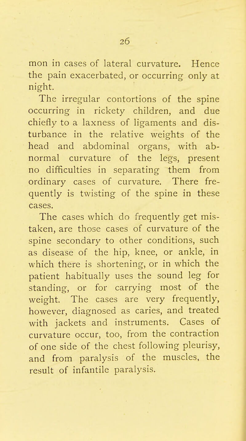 mon in cases of lateral curvature. Hence the pain exacerbated, or occurring only at night. The irregular contortions of the spine occurring in rickety children, and due chiefly to a laxness of ligaments and dis- turbance in the relative weights of the head and abdominal organs, with ab- normal curvature of the legs, present no difficulties in separating them from ordinary cases of curvature. There fre- quently is twisting of the spine in these cases. The cases which do frequently get mis- taken, are those cases of curvature of the spine secondary to other conditions, such as disease of the hip, knee, or ankle, in which there is shortening, or in which the patient habitually uses the sound leg for standing, or for carrying most of the weight. The cases are very frequently, however, diagnosed as caries, and treated with jackets and instruments. Cases of curvature occur, too, from the contraction of one side of the chest following pleurisy, and from paralysis of the muscles, the result of infantile paralysis.