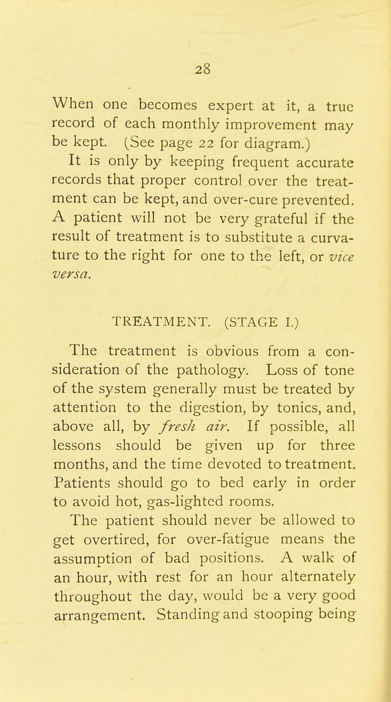 When one becomes expert at it, a true record of each monthly improvement may be kept. (See page 22 for diagram.) It is only by keeping frequent accurate records that proper control over the treat- ment can be kept, and over-cure prevented. A patient will not be very grateful if the result of treatment is to substitute a curva- ture to the right for one to the left, or vice versa. TREATMENT. (STAGE I.) The treatment is obvious from a con- sideration of the pathology. Loss of tone of the system generally must be treated by attention to the digestion, by tonics, and, above all, by fresh air. If possible, all lessons should be given up for three months, and the time devoted to treatment. Patients should go to bed early in order to avoid hot, gas-lighted rooms. The patient should never be allowed to get overtired, for over-fatigue means the assumption of bad positions. A walk of an hour, with rest for an hour alternately throughout the day, would be a very good arrangement. Standing and stooping being