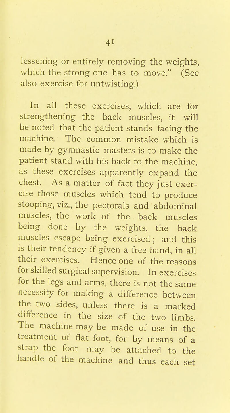 lessening or entirely removing the weights, which the strong one has to move, (See also exercise for untwisting.) In all these exercises, which are for strengthening the back muscles, it will be noted that the patient stands facing the machine. The common mistake which is made by gymnastic masters is to make the patient stand with his back to the machine, as these exercises apparently expand the chest. As a matter of fact they just exer- cise those muscles which tend to produce stooping, viz., the pectorals and abdominal muscles, the work of the back muscles being done by the weights, the back muscles escape being exercised; and this is their tendency if given a free hand, in all their exercises. Hence one of the reasons for skilled surgical supervision. In exercises for the legs and arms, there is not the same necessity for making a difference between the two sides, unless there is a marked difference in the size of the two limbs. The machine may be made of use in the treatment of flat foot, for by means of a strap the foot may be attached to the handle of the machine and thus each set