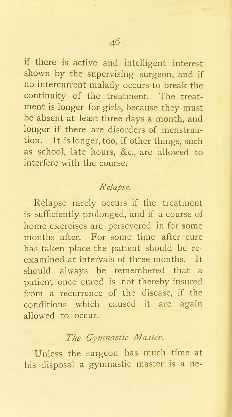 if there is active and intelligent interest shown by the supervising surgeon, and if no intercurrent malady occurs to break the continuity of the treatment. The treat- ment is longer for girls, because they must be absent at least three days a month, and longer if there are disorders of menstrua- tion. It is longer, too, if other things, such as school, late hours, &c., are allowed to interfere with the course. Relapse. Relapse rarely occurs if the treatment is sufficiently prolonged, and if a course of home exercises are persevered in for some months after. For some time after cure has taken place the patient should be re- examined at intervals of three months. It should always be remembered that a patient once cured is not thereby insured from a recurrence of the disease, if the conditions which caused it are again allowed to occur. The Gymnastic Master. Unless the surgeon has much time at his disposal a gymnastic master is a ne-