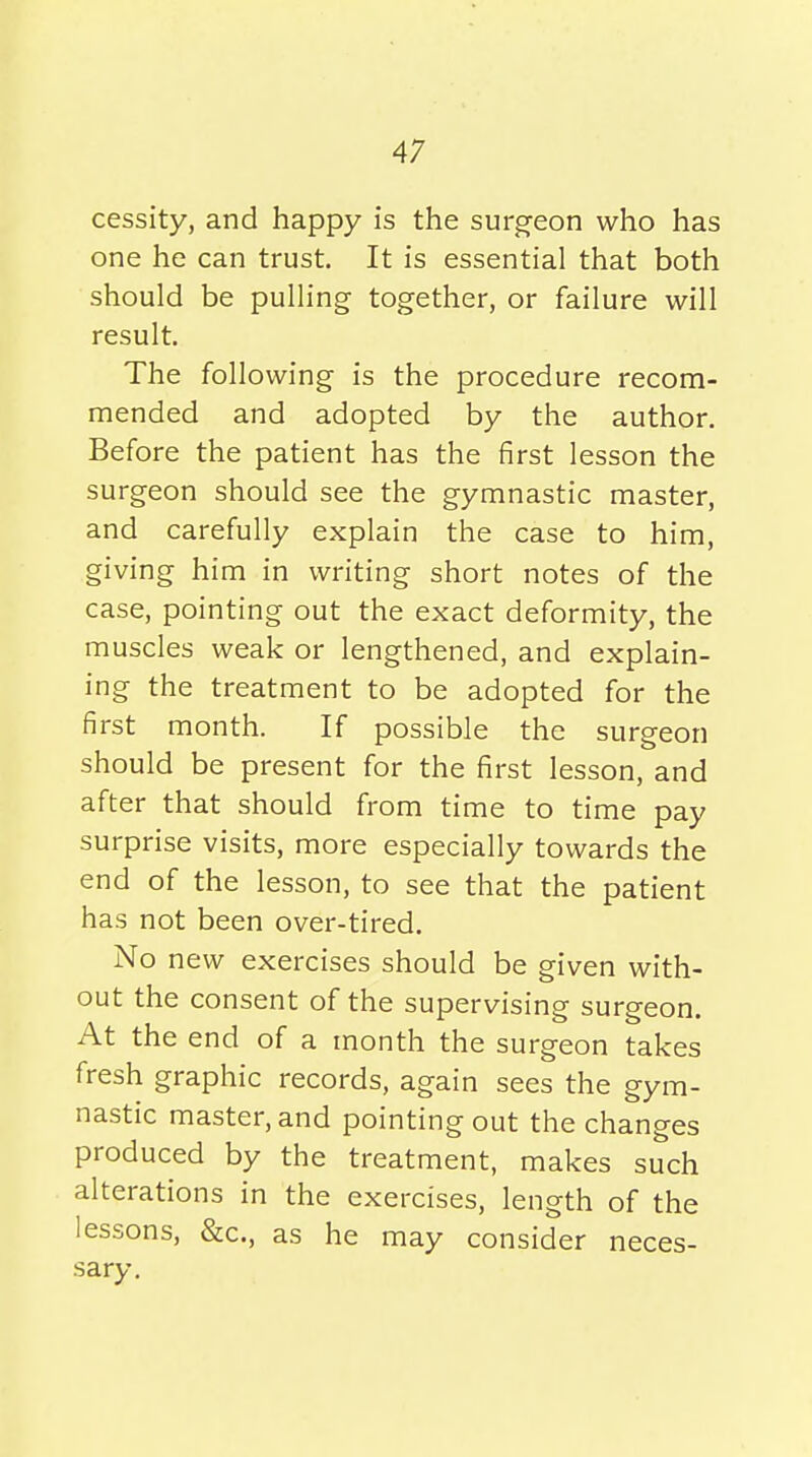 cessity, and happy is the surgeon who has one he can trust. It is essential that both should be pulling together, or failure will result. The following is the procedure recom- mended and adopted by the author. Before the patient has the first lesson the surgeon should see the gymnastic master, and carefully explain the case to him, giving him in writing short notes of the case, pointing out the exact deformity, the muscles weak or lengthened, and explain- ing the treatment to be adopted for the first month. If possible the surgeon should be present for the first lesson, and after that should from time to time pay surprise visits, more especially towards the end of the lesson, to see that the patient has not been over-tired. No new exercises should be given with- out the consent of the supervising surgeon. At the end of a month the surgeon takes fresh graphic records, again sees the gym- nastic master, and pointing out the changes produced by the treatment, makes such alterations in the exercises, length of the lessons, &c., as he may consider neces- sary.