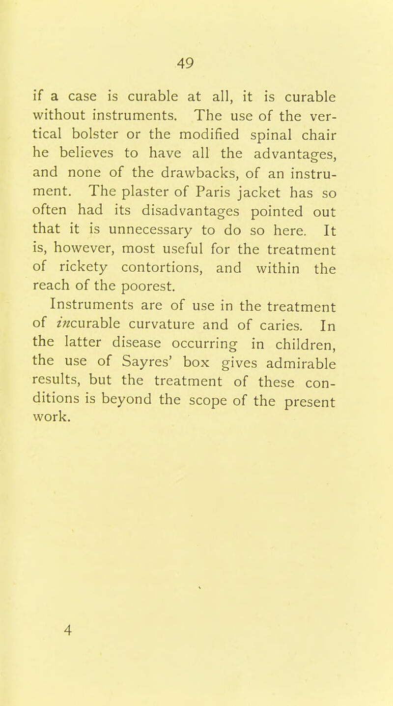 if a case is curable at all, it is curable without instruments. The use of the ver- tical bolster or the modified spinal chair he believes to have all the advantages, and none of the drawbacks, of an instru- ment. The plaster of Paris jacket has so often had its disadvantages pointed out that it is unnecessary to do so here. It is, however, most useful for the treatment of rickety contortions, and within the reach of the poorest. Instruments are of use in the treatment of z;^curable curvature and of caries. In the latter disease occurring in children, the use of Sayres' box gives admirable results, but the treatment of these con- ditions is beyond the scope of the present work. 4