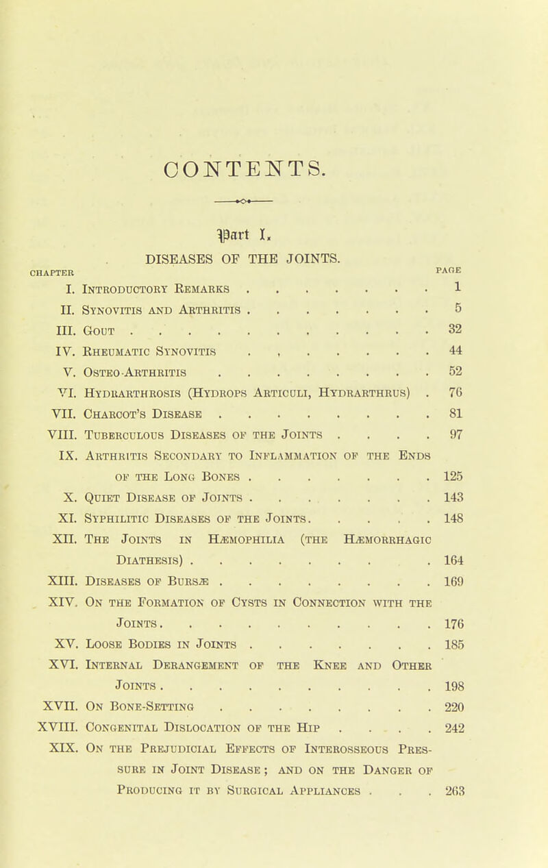 CONTENTS. pirt I. DISEASES OF THE JOINTS. CHAPTER PACE I. Introductory Remarks 1 II. Synovitis and Arthritis 5 in. Gout . 32 IV. Rheumatic Synovitis 44 V. Osteo Arthritis . . . . . . .52 VI. Hydrarthrosis (Hydrops Articuli, Hydrarthrus) . 76 VII. Charcot's Disease 81 VIII. Tuberculous Diseases of the Joints .... 97 IX. Arthritis Secondary to Inflammation of the Ends of the Long Bones 125 X. Quiet Disease of Joints . . . . . . . 143 XI. Syphilitic Diseases of the Joints 148 XH. The Joints in Haemophilia (the Hemorrhagic Diathesis) . 164 XIII. Diseases of Burs.ze 169 XIV. On the Formation of Cysts in Connection with the Joints 176 XV. Loose Bodies in Joints 185 XVI. Internal Derangement of the Knee and Other Joints 198 XVII. On Bone-Setting 220 XVIII. Congenital Dislocation of the Hip .... 242 XIX. On the Prejudicial Effects of Interosseous Pres- sure in Joint Disease ; and on the Danger of Producing it by Surgical Appliances . . . 263