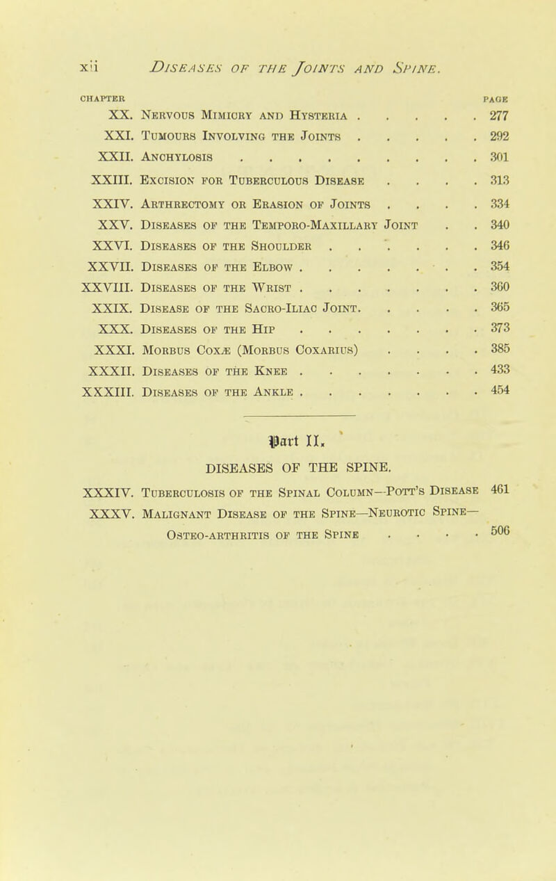 CHAPTER PAGE XX. Nervous Mimicry and Hysteria 277 XXI. Tumours Involving the Joints 292 XXII. Anchylosis 301 XXIII. Excision for Tuberculous Disease .... 313 XXIV. Arthrectomy or Erasion of Joints .... 334 XXV. Diseases of the Temporo-Maxillary Joint . . 340 XXVI. Diseases of the Shoulder ...... 346 XXVII. Diseases of the Elbow . 354 XXVIII. Diseases of the Wrist 300 XXIX. Disease of the Sacro-Iliac Joint 365 XXX. Diseases of the Hip 373 XXXI. Morbus Coxte (Morbus Coxarius) . . . .385 XXXII. Diseases of the Knee 433 XXXIII. Diseases of the Ankle 454 tfatt II, DISEASES OF THE SPINE. XXXIV. Tuberculosis of the Spinal Column—Pott's Disease 461 XXXV. Malignant Disease of the Spine—Neurotic Spine— Osteo-arthritis of the Spine .... 506