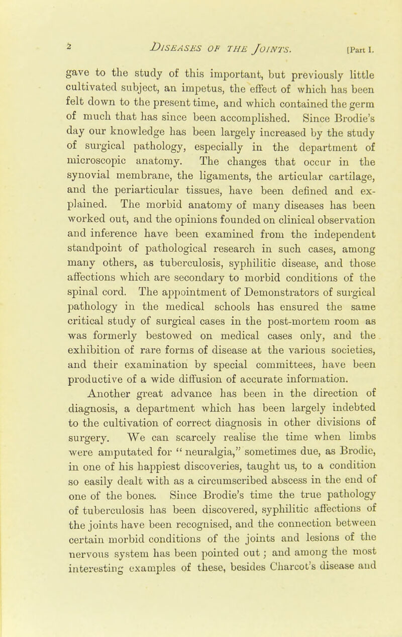 gave to the study of this important, but previously little cultivated subject, an impetus, the effect of which has been felt down to the present time, and which contained the germ of much that has since been accomplished. Since Brodie's day our knowledge has been largely increased by the study of surgical pathology, especially in the department of microscopic anatomy. The changes that occur in the synovial membrane, the ligaments, the articular cartilage, and the periarticular tissues, have been defined and ex- plained. The morbid anatomy of many diseases has been worked out, and the opinions founded on clinical observation and inference have been examined from the independent standpoint of pathological research in such cases, among many others, as tuberculosis, syphilitic disease, and those affections which are secondary to morbid conditions of the spinal cord. The appointment of Demonstrators of surgical pathology in the medical schools has ensured the same critical study of surgical cases in the post-mortem room as was formerly bestowed on medical cases only, and the exhibition of rare forms of disease at the various societies, and their examination by special committees, have been productive of a wide diffusion of accurate information. Another great advance has been in the direction of diagnosis, a department which has been largely indebted to the cultivation of correct diagnosis in other divisions of surgery. We can scarcely realise the time when limbs were amputated for  neuralgia, sometimes due, as Brodic, in one of his happiest discoveries, taught us, to a condition so easily dealt with as a circumscribed abscess in the end of one of the bones. Since Brodie's time the true pathology of tuberculosis has been discovered, syphilitic affections of the joints have been recognised, and the connection between certain morbid conditions of the joints and lesions of the nervous system has been pointed out; and among the most interesting examples of these, besides Charcot's disease and