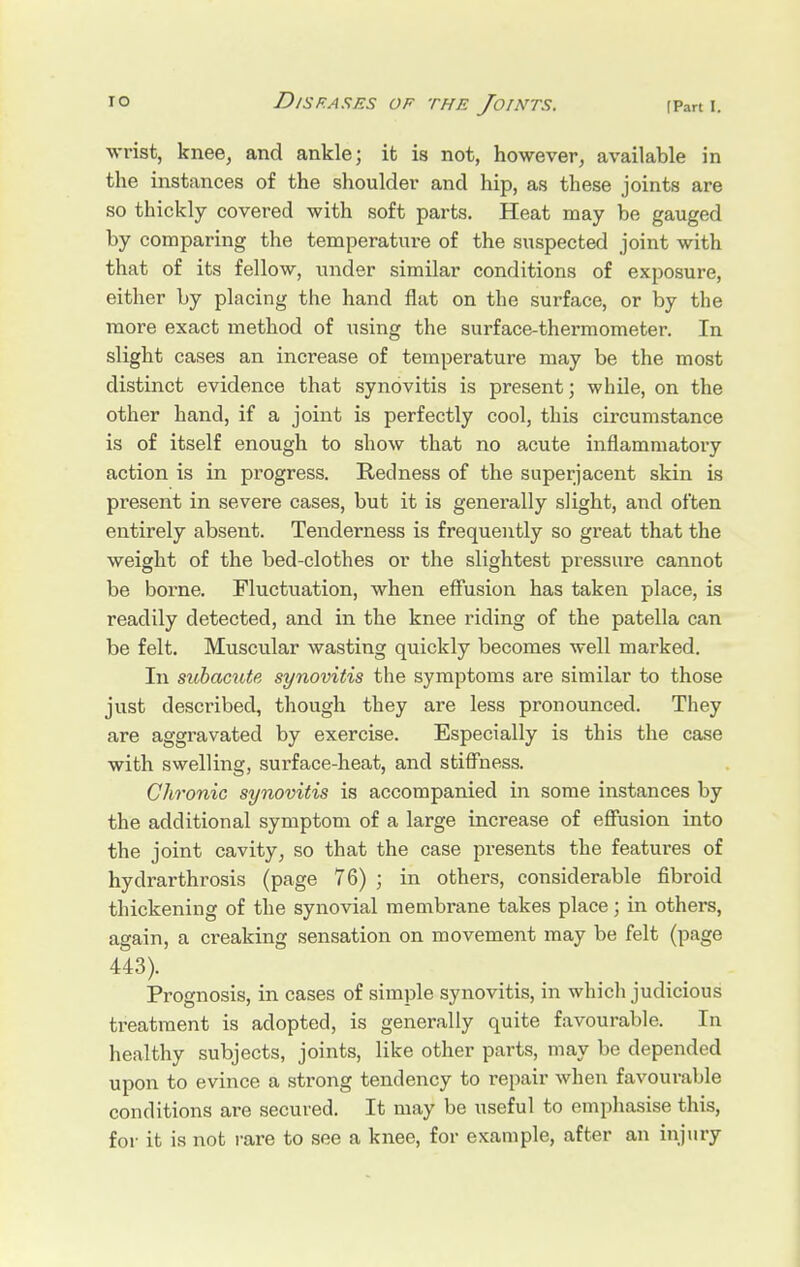 wrist, knee, and ankle; it is not, however, available in the instances of the shoulder and hip, as these joints are so thickly covered with soft parts. Heat may be gauged by comparing the temperature of the suspected joint with that of its fellow, under similar conditions of exposure, either by placing the hand flat on the surface, or by the more exact method of using the surface-thermometer. In slight cases an increase of temperature may be the most distinct evidence that synovitis is present; while, on the other hand, if a joint is perfectly cool, this circumstance is of itself enough to show that no acute inflammatory action is in progress. Redness of the superjacent skin is present in severe cases, but it is generally slight, and often entirely absent. Tenderness is frequently so great that the weight of the bed-clothes or the slightest pressure cannot be borne. Fluctuation, when effusion has taken place, is readily detected, and in the knee riding of the patella can be felt. Muscular wasting quickly becomes well marked. In subacute synovitis the symptoms are similar to those just described, though they are less pronounced. They are aggravated by exercise. Especially is this the case with swelling, surface-heat, and stiffness. Chronic synovitis is accompanied in some instances by the additional symptom of a large increase of effusion into the joint cavity, so that the case presents the features of hydrarthrosis (page 76) ; in others, considerable fibroid thickening of the synovial membrane takes place; in others, again, a creaking sensation on movement may be felt (page 443). Prognosis, in cases of simple synovitis, in which judicious treatment is adopted, is generally quite favourable. In healthy subjects, joints, like other parts, may be depended upon to evince a strong tendency to repair when favourable conditions are secured. It may be useful to emphasise this, for it is not rare to see a knee, for example, after an injury