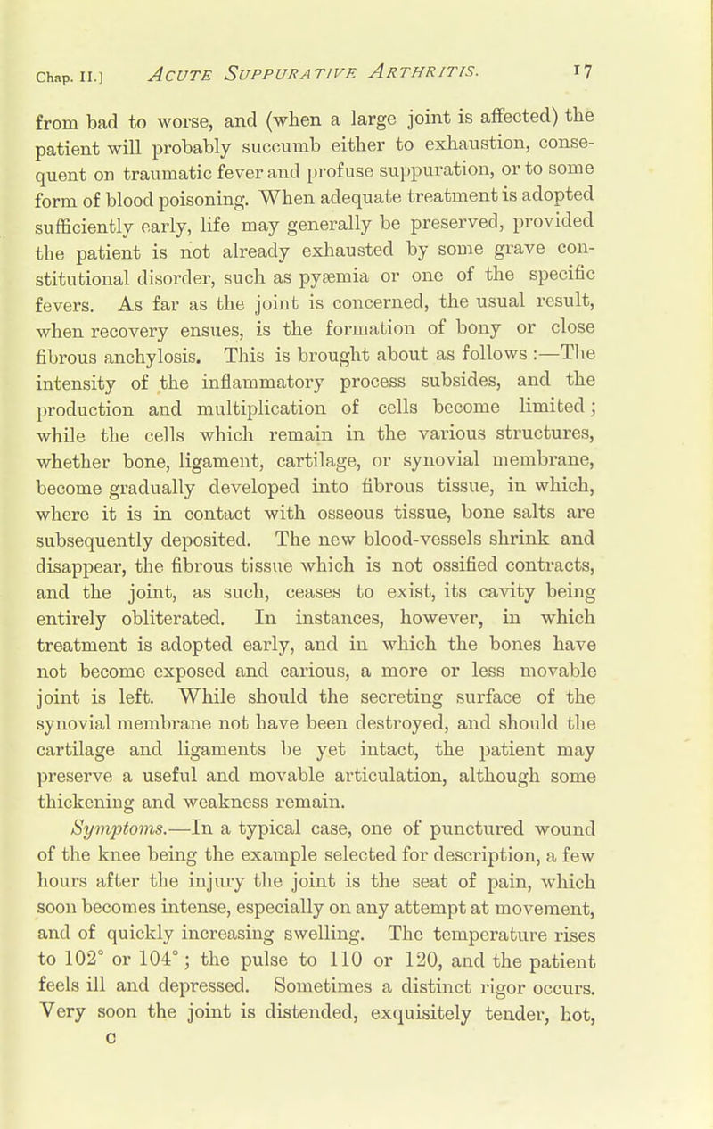 from bad to worse, and (when a large joint is affected) the patient will probably succumb either to exhaustion, conse- quent on traumatic fever and profuse suppuration, or to some form of blood poisoning. When adequate treatment is adopted sufficiently early, life may generally be preserved, provided the patient is not already exhausted by some grave con- stitutional disorder, such as pysemia or one of the specific fevers. As far as the joint is concerned, the usual result, when recovery ensues, is the formation of bony or close fibrous anchylosis. This is brought about as follows :—The intensity of the inflammatory process subsides, and the production and multiplication of cells become limited; while the cells which remain in the various structures, whether bone, ligament, cartilage, or synovial membrane, become gradually developed into fibrous tissue, in which, where it is in contact with osseous tissue, bone salts are subsequently deposited. The new blood-vessels shrink and disappear, the fibrous tissue which is not ossified contracts, and the joint, as such, ceases to exist, its cavity being entirely obliterated. In instances, however, in which treatment is adopted early, and in which the bones have not become exposed and carious, a more or less movable joint is left. While should the secreting surface of the synovial raernbrane not have been destroyed, and should the cartilage and ligaments be yet intact, the patient may preserve a useful and movable articulation, although some thickening and weakness remain. Symptoms.—In a typical case, one of punctured wound of the knee being the example selected for description, a few hours after the injury the joint is the seat of pain, which soon becomes intense, especially on any attempt at movement, and of quickly increasing swelling. The temperature rises to 102° or 104°; the pulse to 110 or 120, and the patient feels ill and depressed. Sometimes a distinct rigor occurs. Very soon the joint is distended, exquisitely tender, hot, c